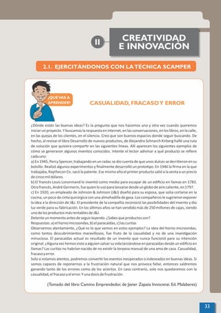 CASUALIDAD, FRACASOY ERROR
¿Dónde están las buenas ideas? Es la pregunta que nos hacemos una y otra vez cuando queremos
iniciarunproyecto.Ybuscamoslarespuestaeninternet,enlasconversaciones,enloslibros,enlacalle,
en las quejas de los clientes, en el silencio. Creo que son buenos espacios donde seguir buscando. De
hecho, al revisar el libro Desarrollo de nuevos productos, de Alejandro Schnarch Kirberg hallé una ruta
de solución que quisiera compar r en las siguientes líneas. Allí aparecen los siguientes ejemplos de
cómo se generaron algunos inventos conocidos. Intente el lector adivinar a qué producto se reﬁere
cadauno:
a)En1945,PercySpencer,trabajandoenunradar,sediocuentadequeunosdulcessederri eronensu
bolsillo. Realizó algunos experimentos y ﬁnalmente desarrolló un proto po. En 1946 la ﬁrma en la que
trabajaba, Raythecon Co. sacó la patente. Ese mismo año el primer producto salió a la venta a un precio
decincomildólares.
b) El francés Louis Lonormand lo inventó como medio para escapar de un ediﬁcio en llamas en 1783.
Otrofrancés,AndréGermerin,fuequienlousóparalanzarsedesdeunglobodeairecaliente,en1797.
c) En 1920, un empleado de Johnson & Johnson (J&J) diseñó para su esposa, que solía cortarse en la
cocina, un poco de cinta quirúrgica con una almohadilla de gasa. Los compañeros le sugirieron exponer
la idea a la dirección de J&J. El presidente de la compañía reconoció las posibilidades del invento y dio
luz verde para su fabricación. En los úl mos años se han vendido más de 250 millones de cajas, siendo
unodelosproductosmásrentablesdeJ&J.
Detenteunmomentoantesdeseguirleyendo.¿Sabesqueproductosson?
Respuestas:a)elhornomicroondas,b)elparacaídas,c)lascuritas
Observemos atentamente, ¿Qué es lo que vemos en estos ejemplos? La idea del horno microondas,
como tantos descubrimientos maravillosos, fue fruto de la casualidad y no de una inves gación
minuciosa. El paracaídas actual es resultado de un invento que nunca funcionó para su intención
original.¿Algunavezhemosvistoaalguiensalvarsuvidalanzándoseenparacaídasdesdeunediﬁcioen
llamas? Las curitas no habrían nacido de no exis r la torpeza manual de una ama de casa. Casualidad,
fracasoyerror.
Solo si estamos atentos, podremos conver r los eventos inesperados o indeseados en buenas ideas. Si
somos capaces de reponernos a la frustración natural que nos provoca fallar, entonces saldremos
ganando tanto de los errores como de los aciertos. En caso contrario, solo nos quedaremos con la
casualidad,elfracasoyelerror.Yunadosisdefrustración.
(Tomado del libro Camino Emprendedor, de Javier Zapata Innocenzi. Ed. Malabares)
CREATIVIDAD
E INNOVACIÓN
II
2.1. EJERCITÁNDONOS CON LATÉCNICA SCAMPER
33
¿QUÉVAS A
APRENDER?
 