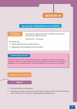 PROPÓSITO
DE LA SESIÓN
SESIÓN 04
90 minutos.
MATERIALES:
DURACIÓN:
J Tarjetas preparadas con los públicos distintos.
J Papelógrafos y hojas de papel para hacer prototipos.
Los estudiantes utilizan pensamiento de Diseño para presentar
productos para públicos diversos.
INICIO
TALLER DE PENSAMIENTO DE DISEÑO
J Previamente salude a sus estudiantes.
J Indiqueles que el diseño actual pone en primer lugar a las personas.No se diseña un producto o
servicio si este no trae una solución o satisface alguna necesidad personal.
MOMENTOS DE LA SESIÓN
COMENTARIO PREVIO:
Para esta sesión, será muy importante poder tener un televisor o acceso a un medio para
colocar un video. De no ser posible ver el video, le sugerimos conocer bien el caso de Tony
Meléndez (u otro que decida usar) y trate de transmitirlo como un cuento o una historia
35
 