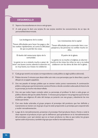 DESARROLLO
J Separe a los estudiantes en cinco o seis grupos.
J A cada grupo le dará una tarjeta. En esa tarjeta tendrán las características de un tipo de
personalidad determinada.
Los bodegueros de la ciudad.
Tienen diﬁcultades para hacer los pagos y dar
los vueltos rápidamente, así como la diﬁcultad
de que se pierden las cosas.
Los mototaxistas de la capital
Tienen diﬁcultades para acomodar bien a sus
pasajeros y las personas no confían mucho en
ellos.
El dueño del restaurante típico de la
comunidad.
La gente no va a visitarlo mucho a pesar de
tener una buena cocina, además la atención no
es muy buena, sus mozos no colaboran.
El padre de la iglesia.
La gente no va mucho a la Iglesia, se aburren
mucho en las misas, los niños no van y no todos
colaboran con las obras de bien de la iglesia.
J Cada grupo tendrá una tarjeta correspondiente a cada público (o algún público adicional).
J Pídales durante 5 minutos que desarrollen aún más a sus personajes,que lo describan y que lo
dibujen en un papel o papelote.
J Una vez pasado el tiempo, pídales que se sienten todos juntos nuevamente.A continuación
pídale a cada grupo que brevemente cuente al frente o donde considere adecuado,la historia de
su personaje,ya mucho más desarrollada.
J Una vez que todos hayan contado sobre su personaje, el profesor le dará a cada grupo un
público distinto del que ha salido.Tendrán 5 minutos para preparar tres preguntas que le harían
al público que eligieron.Al cabo del tiempo, se juntarán con ese grupo y absolverán las tres
dudas que tenían.
J Con esas dudas aclaradas, el grupo prepara el prototipo del producto que han deﬁnido y
nuevamente se reúnen con el grupo al que le están preparando su prototipo,para exponérselo
y recibir retroalimentación.
J Luego de la retroalimentación, presentan el prototipo ﬁnal (producto listo) y frente a toda la
clase exponen el producto, el por qué lo deﬁnieron, qué aprendieron en la retroalimentación
del prototipo y por qué sienten que es un buen producto. La idea es que todos los grupos
opinen sobre el proceso y también el grupo que recibe la retroalimentación.
36
 