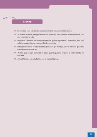CIERRE
J Recuérdele a sus estudiantes en que consiste el pensamiento de diseño.
J Al ﬁnal de la sesión,explíqueles que han trabajado para conocer la creatividad de cada
uno y conocerse más.
J Motívelos a siempre dar retroalimentación, que es importante o servicios, sino para
soluciones a problemas en general en las personas.
J Pídales que evalúen el método de los procesos que manejan.Que le indiquen qué les ha
gustado y que mejorarían.
J Pídales que pongan ejemplos de cosas que les gustaría mejorar o crear usando ese
método.
J Al ﬁnal felicite a sus estudiantes por el trabajo logrado.
37
 