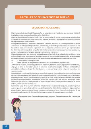 El primer producto que lanzó Malabares fue el juego de mesa Presidente, una campaña electoral
inspiradaeneloscuroepisodiopolí codelosvladivideos.
MientrasdiseñábamosPresidente,realicéunaseriedepruebasdeproductoconvariosgruposdeniños
y jóvenes. Dichas reuniones me sirvieron para mejorar la dinámica del juego y aclarar algunos puntos
delreglamentoquelonecesitaban.
El juego tenía una lógica diferente a la habitual. El tablero mostraba un camino por donde se debía
avanzar con las ﬁchas para llegar a la meta. Sin embargo, la forma de ganar puntos (y de avanzar) no era
lanzando el dado, como muchos esperarían, sino usando unas tarjetas de colores que representaban
las diferentes ac vidades de la campaña. Si los lectores no entendieron esta parte, no se preocupen,
porquemuchaspersonastampocolacomprendieronensumomento.
El asunto es que noté que varios de los jugadores en el periodo de pruebas tenían problemas para
u lizar el dado en el juego, pues lo lanzaban cuando no correspondía. Durante todas las sesiones yo
estuveescuchandosusdudasrespectoalasreglasdeljuegoylesexplicabaloqueteníanquehacer:
— ¿Yacáquéhago?—preguntaban.
— Tienesqueusarunatarjetaazul—respondíayo—ounaamarilla,segúnelcaso.
Alﬁnalizarlaspruebas,todoslosjugadores,sinexcepción,opinaronqueeljuegoeramuydiver do.Así,
el juego se lanzó al mercado y, desde el principio, tuvo buena acogida; sin hacer publicidad fue
aceptado inmediatamente por los distribuidores en los que los presenté e ingresó a venderse en
supermercados.
Lo que sucedió a con nuación fue un gran aprendizaje para mí. Comencé a recibir correos electrónicos
del po “Oiga, su juego es una porquería, no se en enden las reglas y me he peleado con mi familia por
culpa de ustedes”. Recién entonces caí en la cuenta de mi error: en vez de explicarle a cada uno aquella
parte confusa del reglamento, debí haberlo modiﬁcado para que fuera más sencillo. Tendría que haber
entendidoqueyonoibaaestarpresenteenlacasadecadafamiliaparaexplicarlesqueenvezdelanzar
eldado,teníanqueusarlatarjetaazul.
Felizmente, luego de lo ocurrido rehicimos el reglamento y se solucionó ese punto, pero lo mejor fue
que me quedó un aprendizaje sobre lo que signiﬁca escuchar al cliente. En esa ocasión la ganancia fue
pequeña, pero la experiencia de ingreso a los supermercados, así como el conocimiento acerca de los
proveedoresyloscanalesdedistribuciónfueunagranriqueza.Síquevaliólapenaintentarlo.
(Tomado del libro Camino Emprendedor, de Javier Zapata Innocenzi. Ed. Malabares)
ESCUCHAR AL CLIENTE
2.2. TALLER DE PENSAMIENTO DE DISEÑO
38
 