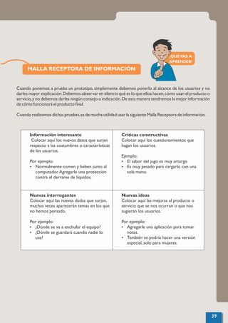 MALLA RECEPTORA DE INFORMACIÓN
Cuando ponemos a prueba un prototipo, simplemente debemos ponerlo al alcance de los usuarios y no
darles mayor explicación.Debemos observar en silencio qué es lo que ellos hacen,cómo usan el producto o
servicio,y no debemos darles ningún consejo o indicación.De esta manera tendremos la mejor información
de cómo funcionará el producto ﬁnal.
Cuando realizamos dichas pruebas,es de mucha utilidad usar la siguiente Malla Receptora de información.
Información interesante
Colocar aquí los nuevos datos que surjan
respecto a las costumbres o características
de los usuarios.
Por ejemplo:
Ÿ Normalmente comen y beben junto al
computador.Agregarle una protección
contra el derrame de líquidos.
Críticas constructivas
Colocar aquí los cuestionamientos que
hagan los usuarios.
Ejemplo:
Ÿ El sabor del jugo es muy amargo
Ÿ Es muy pesado para cargarlo con una
sola mano.
Nuevas interrogantes
Colocar aquí las nuevas dudas que surjan,
muchas veces aparecerán temas en los que
no hemos pensado.
Por ejemplo:
Ÿ ¿Dónde se va a enchufar el equipo?
Ÿ ¿Dónde se guardará cuando nadie lo
use?
Nuevas ideas
Colocar aquí las mejoras al producto o
servicio que se nos ocurran o que nos
sugieran los usuarios.
Por ejemplo:
Ÿ Agregarle una aplicación para tomar
notas.
Ÿ También se podría hacer una versión
especial, solo para mujeres.
39
¿QUÉVAS A
APRENDER?
 