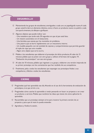 DESARROLLO
J Manteniendo los grupos de estudiantes, entrégueles a cada uno un papelógrafo nuevo.A cada
grupo usted le dará un elemento distinto, como si fuera un producto nuevo. Le pedirá a cada
uno que lo inventen y lo dibujen o graﬁquen.
J Algunos objetos que puede indicar son:
- Una tostadora que tarde solo 20 segundos en que el pan esté listo.
- Un mesero automático en el restaurante.
- Una bicicleta que avanza por las montañas sin problema.
- Una pizarra que se borra rápidamente con un mecanismo interno.
- Un mueble pequeño con tal cantidad de cajones y compartimientos que permite guardar
el triple de ropa que otro mueble.
- Algún otro objeto que se le ocurra.
J Pídales a los estudiantes que elaboren el prototipo de dicho producto.Al cabo de 15
minutos pídales que se junten con otro grupo y utilicen el formato de la pagina 19,
“Evaluación de prototipos” con ese otro grupo.
J Al cabo de 10 minutos, pídales que regresen a su grupo y elaboren una versión mejorada de
su primer prototipo con los comentarios que han recibido de sus compañeros.
J Finalmente, pida a todos los estudiantes que expongan sus prototipos ﬁnales a sus
compañeros y felicite a todos los estudiantes.
CIERRE
J Pregúnteles qué han aprendido ese día.Ahonde en el uso de la herramienta de evaluación de
prototipos, si es que sirvió o no.
J Pregúnteles cómo usarían lo aprendido si están pensando en hacer un proyecto o en crear
un producto o servicio. Pídales que nombren las ideas que tienen de cómo aplicarían lo
aprendido.
J Recuérdeles que un prototipo siempre sirve para mostrar la primera versión de un
proyecto y para que el resto lo pueda entender.
J Agradezca y ﬁnalice la sesión.
41
 