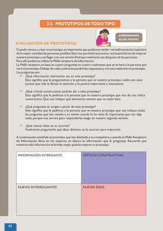 EVALUACIÓN DE PROTOTIPOS
Cuando vamos a crear un prototipo,es importante que podamos recibir retroalimentación (opinión)
de la mayor cantidad de personas posibles.Esto nos permitirá encontrar una buena forma de mejorar
nuestro prototipo y así llegar con una versión ﬁnal que realmente sea del gusto de las personas.
Para ello podemos utilizar la Malla receptora de información.
La Malla receptora se basa en cuatro preguntas en cuatro cuadrantes que yo le haré a la persona que
verá mi prototipo.Debajo de cada cuadrante pondré las respuestas y con eso mejoraré mi prototipo.
Las preguntas son:
F ¿Qué información interesante ves en este prototipo?
Esto signiﬁca que le preguntemos a la persona que ve nuestro prototipo cuáles son esos
puntos que más le llaman la atención y le parece importante e interesante.
F ¿Qué críticas constructivas podrías dar a este prototipo?
Esto signiﬁca que le pedimos a la persona que ve nuestro prototipo que nos de una crítica
constructiva. Que nos indique qué elementos sienten que no están bien.
F ¿Qué preguntas te surgen a partir de este prototipo?
Esto signiﬁca que le pedimos a la persona que ve nuestro prototipo que nos indique todas
las preguntas que han venido a su mente cuando lo ha visto. Es importante que nos diga
todo, porque nos servirá para responderlas luego en nuestra segunda versión.
F ¿Qué nuevas ideas se te ocurren?
Finalmente preguntarle qué ideas distintas se le ocurren para mejorarlo.
A continuación,enséñale el prototipo que has diseñado a tu compañero y usando la Malla Receptora
de Información, llena en los espacios en blanco la información que le preguntas. Recuerda que
mientras más información te brinde,mejor podrás mejorar tu prototipo.
2.3. PROTOTIPOS DETODOTIPO
42
APRENDAMOS
ALGO NUEVO
INFORMACIÓN INTERESANTE CRÍTICAS CONSTRUCTIVAS
NUEVAS INTERROGANTES NUEVAS IDEAS
 