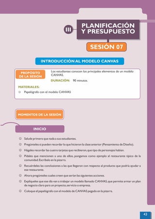 INICIO
J Salude primero que nada a sus estudiantes.
J Pregúnteles si pueden recordar lo que hicieron la clase anterior (Pensamiento de Diseño).
J Hágales recordar las cuatro tarjetas que recibieron,que tipo de personajes habían.
J Pídales que mencionen a uno de ellos, pongamos como ejemplo al restaurante típico de la
comunidad.Escríbalo en la pizarra.
J Recuérdeles las conclusiones a las que llegaron con respecto al producto que podría ayudar a
ese restaurante.
J Ahora pregúnteles cuales creen que serían las siguientes acciones.
J Explíqueles que ese día van a trabajar un modelo llamado CANVAS,que permite armar un plan
de negocio claro para un proyecto,servicio o empresa.
J Coloque el papelógrafo con el modelo de CANVAS pegado en la pizarra.
INTRODUCCIÓN AL MODELO CANVAS
90 minutos.
MATERIALES:
DURACIÓN:
J Papelógrafo con el modelo CANVAS
Los estudiantes conocen los principales elementos de un modelo
CANVAS.
PROPÓSITO
DE LA SESIÓN
MOMENTOS DE LA SESIÓN
PLANIFICACIÓN
Y PRESUPUESTO
III
SESIÓN 07
43
 