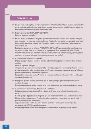 DESARROLLO
J Lo que hará, será explicar cómo funciona el modelo. Para ello utilizará muchos ejemplos. De
preferencia use algún ejemplo local, de un negocio que conozcan muy bien y muy usado por
ellos.La idea es que todos puedan compartir la idea.
J Iniciará explicando PROPUESTA DEVALOR:
Deles el siguiente ejemplo:
J En una misma ciudad hay 2 abogados que ofrecen el mismo servicio. Uno de ellos siempre
está ocupado y el otro casi no tiene clientes. Pregúnteles por qué creen que podría ser eso?
Las posibles respuestas pueden ser: Gana más juicios, conoce más leyes, cobra barato, es
muy amable, etc.
Explíqueles que a eso se le llama PROPUESTA DEVALOR, que es ese diferencial que tiene
un producto, bien o servicio. Escriba en el papelógrafo de la pizarra la PROPUESTA DE
VALOR del ejemplo que hicieron, si no lo tuvieran, entonces deﬁnan uno: ¿Qué nos gustaría
que fuera lo característico de este negocio conocido por todos?
J A continuación explicará CANALES:
Dígales que para llegar a nuestros clientes o beneﬁciarios podemos usar muchos canales, o
medios.
Deles el siguiente ejemplo:
“Imagínense que a un compañero se le ha ocurrido preparar y vender sánguches de pollo y
triples, para vender a los empleados de las oﬁcinas o lugares de trabajo de la zona”. ¿Cómo
podría informarles de los sabores o precios?
Las posibles respuestas serían:A través de volantes, aﬁches, carteles, por redes sociales, por
mensajes al celular, etc.
J Explíqueles que los canales garantizan que el mensaje llegue, pero es importante tener
muchos diversos.
Pregúnteles cuales serían los canales en el caso del ejemplo que están usando y escríbalos.
J A continuación explicará SEGMENTO DE CLIENTES:
Indíqueles que es importante deﬁnir a quien va dirigido un producto, bien, proyecto o
servicio.
Como ejemplo dígales que se imaginen que una madre de familia tiene un taller textil para
fabricar uniformes escolares. Pregúnteles a los estudiantes a quienes creen que la madre
podría ofrecer dichos uniformes?
Algunas respuestas podría ser a los mismos padres de familia, a los estudiantes de
secundaria, a la APAFA, o a colegio mismo.
Ahora pregúnteles cuáles sería el segmento de clientes en el ejemplo que pusieron.
44
 