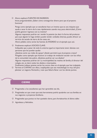 CIERRE
J Pregúnteles a los estudiantes que han aprendido ese día.
J Pregúnteles en que creen que esta herramienta podría ayudarles con sus familias en
sus negocios o proyectos familiares.
J Pregúnteles que puntos no han quedado claros, para fortalecerlos el último taller.
J Agradezca y felicítelos.
J Ahora explicará FUENTES DE INGRESOS.
Inicie preguntándoles: ¿Saben cómo conseguirían dinero para que el proyecto
funcione?
Ponga como ejemplo que un estudiante hace un invento que es una máquina que
ayuda a sacar la tierra de la casa rápidamente usando muy poca electricidad. ¿Cómo
podría generar ingresos con su invento?
Algunas respuestas podrían ser: vender la patente (es decir la forma del producto
para que alguien lo haga similar), puede vender unidades diversas, puede ofrecer un
servicio de sacado de tierra de las casas, etc.
Ahora pídales cómo serían las fuentes de INGRESO en el ejemplo que usó.
J Finalmente explicará SOCIOS CLAVE:
Indíqueles que a pesar de todo lo anterior, igual es importante tener alianzas con
personas que los puedan ayudar.
¿Quiénes serán sus redes de apoyo? ¿Quién permitirá que el proyecto crezca?
Póngales como ejemplo que hicieran un trabajo de nivelación escolar con los niños
de la comunidad más pobre. ¿Quiénes podrían ser sus aliados?
Algunas respuestas podrían ser: La municipalidad, las madres de familia, el director del
colegio, etc, es decir, todos los aliados e interesados.
Finalmente indique quienes serían los socios clave en el ejemplo que han trabajado.
J Termine el CANVAS con ellos y explíqueles que esa metodología es muy útil para
plantear un negocio. Revísenlo y vean que faltaría llenar con los demás puntos.
45
 