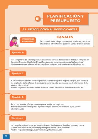 Ejercicio 1:
Los compañeros del salón se juntan para hacer una campaña de recolección de basura y limpieza en
las calles alrededor del colegio.¿De qué forma podrían comunicar está campaña a los vecinos?
Posibles respuestas: volantes, aﬁches, megáfono, radio, una marcha alrededor del colegio, etc.
Ejercicio 2:
A un compañero se le ha ocurrido preparar y vender sánguches de pollo y triples, para vender a
los empleados de las oﬁcinas de cierta zona comercial. ¿De qué manera puede informarles de los
sabores y los precios?
Posibles respuestas: volantes, aﬁches, facebook, correo electrónico, otras redes sociales, etc.
Ejercicio 3:
En el caso anterior ¿De qué maneras puede vender los sanguches?
Posibles respuestas: venta puerta a puerta, aceptar pedidos por facebook o por correo
electrónico, etc.
Ejercicio 4:
Un compañero piensa poner un negocio de venta de chocotejas, dirigido a grandes y chicos.
¿Dónde debe colocar sus productos para llegar a vender a más personas?
Posibles respuestas: bodegas, supermercados, grifos, kioskos, etc.
3.1. INTRODUCCIÓN AL MODELO CANVAS
III
PLANIFICACIÓNY
PRESUPUESTO
46
APRENDAMOS
ALGO NUEVO Para comunicarnos y llegar con nuestros productos y servicios
a los clientes o beneﬁciarios podemos utilizar diversos canales.
CANALES
 