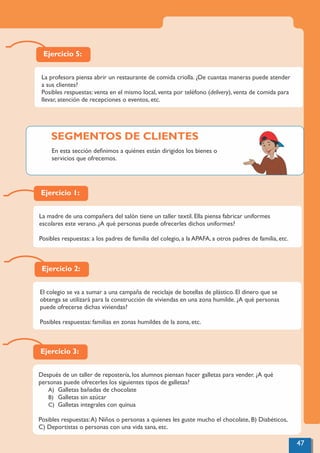 Ejercicio 5:
La profesora piensa abrir un restaurante de comida criolla. ¿De cuantas maneras puede atender
a sus clientes?
Posibles respuestas: venta en el mismo local, venta por teléfono (delivery), venta de comida para
llevar, atención de recepciones o eventos, etc.
Ejercicio 1:
La madre de una compañera del salón tiene un taller textil. Ella piensa fabricar uniformes
escolares este verano. ¿A qué personas puede ofrecerles dichos uniformes?
Posibles respuestas: a los padres de familia del colegio, a la APAFA, a otros padres de familia, etc.
Ejercicio 2:
El colegio se va a sumar a una campaña de reciclaje de botellas de plástico. El dinero que se
obtenga se utilizará para la construcción de viviendas en una zona humilde. ¿A qué personas
puede ofrecerse dichas viviendas?
Posibles respuestas: familias en zonas humildes de la zona, etc.
Ejercicio 3:
Después de un taller de repostería, los alumnos piensan hacer galletas para vender. ¿A qué
personas puede ofrecerles los siguientes tipos de galletas?
A) Galletas bañadas de chocolate
B) Galletas sin azúcar
C) Galletas integrales con quinua
Posibles respuestas:A) Niños o personas a quienes les guste mucho el chocolate, B) Diabéticos,
C) Deportistas o personas con una vida sana, etc.
47
En esta sección deﬁnimos a quiénes están dirigidos los bienes o
servicios que ofrecemos.
SEGMENTOS DE CLIENTES
 