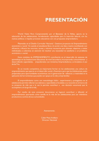 PRESENTACIÓN
Estos módulos de EMPRENDIMIENTO contribuirán en el desarrollo de sesiones de
aprendizaje en las Instituciones Educativas de nivel Secundario,incorporando conocimientos y
desarrollando capacidades, empoderados con iniciativas Emprendedoras y articulados al uso
de lasTics.
En un mundo competitivo, es importante formar en los adolescentes una cultura de
emprendimiento que aporte en el desarrollo social y ﬁnanciero para que losAdolecentes estén
preparados para oportunidades económicas,con la generación de esfuerzo y creatividad en la
aplicación de herramientas que puedan ser apoyo en la vida y el eje familiar.
El emprendimiento como una metodología lúdica , experimental y protagónica en el
adolescente permite reforzar sus talentos y capacidades articuladas a su vocación en el marco de
su proyecto de vida que a la vez le permita contribuir a una decisión vocacional que le
acompañara a lo largo de la vida.
Por medio de este presente documento se logrará contribuir y difundir el
emprendimiento aportando como semilla en la vida de los adolescentes para ser miembros
productivos y activos de sus comunidades.
Atentamente.
Caleb Meza Arellano
Director Nacional
World Visión Perú Comprometido por el Bienestar de la Niñez, aporta en la
educación de los adolescentes, fortaleciendo capacidades para la inserción laboral, con las
nuevas políticas e impulsa procesos educativos con una propuesta emprendedora.
Plasmadas en el Diseño Curricular Nacional : Gestiona proyectos de Emprendimiento
económico y social : Es cuando el estudiante lleva a la acción una idea creativa movilizando con
eficiencia y eficacia los recursos, tareas, y técnicas necesarias para alcanzar objetivos y metas
individuales o colectivas en atención de resolver una necesidad no satisfecha o un problema
económico o social.
 
