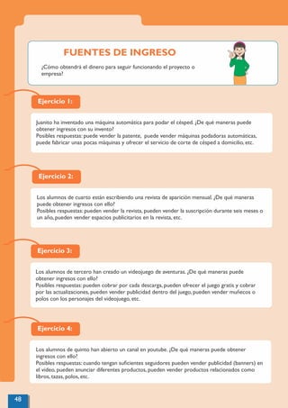 Ejercicio 4:
Los alumnos de quinto han abierto un canal en youtube. ¿De qué maneras puede obtener
ingresos con ello?
Posibles respuestas: cuando tengan suﬁcientes seguidores pueden vender publicidad (banners) en
el video, pueden anunciar diferentes productos, pueden vender productos relacionados como
libros, tazas, polos, etc.
Ejercicio 1:
Juanito ha inventado una máquina automática para podar el césped. ¿De qué maneras puede
obtener ingresos con su invento?
Posibles respuestas: puede vender la patente, puede vender máquinas podadoras automáticas,
puede fabricar unas pocas máquinas y ofrecer el servicio de corte de césped a domicilio, etc.
Ejercicio 2:
Los alumnos de cuarto están escribiendo una revista de aparición mensual. ¿De qué maneras
puede obtener ingresos con ello?
Posibles respuestas: pueden vender la revista, pueden vender la suscripción durante seis meses o
un año, pueden vender espacios publicitarios en la revista, etc.
Ejercicio 3:
Los alumnos de tercero han creado un videojuego de aventuras. ¿De qué maneras puede
obtener ingresos con ello?
Posibles respuestas: pueden cobrar por cada descarga, pueden ofrecer el juego gratis y cobrar
por las actualizaciones, pueden vender publicidad dentro del juego, pueden vender muñecos o
polos con los personajes del videojuego, etc.
48
¿Cómo obtendrá el dinero para seguir funcionando el proyecto o
empresa?
FUENTES DE INGRESO
 