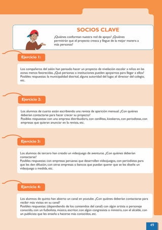 Ejercicio 4:
Los alumnos de quinto han abierto un canal en youtube. ¿Con quiénes deberían contactarse para
recibir más visitas en su canal?
Posibles respuestas: (dependiendo de los contenidos del canal) con algún artista o personaje
conocido, con un futbolista, músico, escritor, con algún congresista o ministro, con el alcalde, con
un publicista que les enseña a hacerse más conocidos, etc.
Ejercicio 1:
Los compañeros del salón han pensado hacer un proyecto de nivelación escolar a niños en las
zonas menos favorecidas. ¿Qué personas o instituciones pueden apoyarnos para llegar a ellos?
Posibles respuestas: la municipalidad distrital, alguna autoridad del lugar, el director del colegio,
etc.
Ejercicio 2:
Los alumnos de cuarto están escribiendo una revista de aparición mensual. ¿Con quiénes
deberían contactarse para hacer crecer su proyecto?
Posibles respuestas: con una empresa distribuidora, con canillitas, kioskeros, con periodistas, con
empresas que quieran anunciar en la revista, etc.
Ejercicio 3:
Los alumnos de tercero han creado un videojuego de aventuras. ¿Con quiénes deberían
contactarse?
Posibles respuestas: con empresas peruanas que desarrollen videojuegos, con periodistas para
que les den difusión, con otras empresas o bancos que puedan querer que se les diseñe un
videojuego a medida, etc.
49
¿Quiénes conforman nuestra red de apoyo? ¿Quiénes
permitirán que el proyecto crezca y llegue de la mejor manera a
más personas?
SOCIOS CLAVE
 