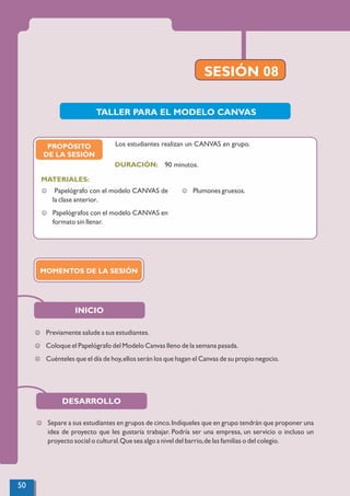 SESIÓN 08
INICIO
TALLER PARA EL MODELO CANVAS
J Previamente salude a sus estudiantes.
J Coloque el Papelógrafo del Modelo Canvas lleno de la semana pasada.
J Cuénteles que el día de hoy,ellos serán los que hagan el Canvas de su propio negocio.
PROPÓSITO
DE LA SESIÓN
90 minutos.
MATERIALES:
DURACIÓN:
J Papelógrafo con el modelo CANVAS de
la clase anterior.
J Papelógrafos con el modelo CANVAS en
formato sin llenar.
J Plumones gruesos.
Los estudiantes realizan un CANVAS en grupo.
MOMENTOS DE LA SESIÓN
DESARROLLO
J Separe a sus estudiantes en grupos de cinco.Indíqueles que en grupo tendrán que proponer una
idea de proyecto que les gustaría trabajar. Podría ser una empresa, un servicio o incluso un
proyecto social o cultural.Que sea algo a nivel del barrio,de las familias o del colegio.
50
 