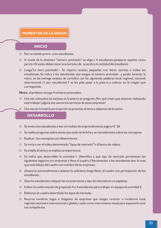 INICIO
DESARROLLO
J Dar un saludo previo ,a los estudiantes.
J A través de la dinámica "número premiado" se elige a 4 estudiantes.(preparar papeles como
para la rifa todos deben estar enumerados de acuerdo a la cantidad del estudiante.
J Luego"La letra premiada".- Se reparte tarjetas pequeñas con letras escritas a todos los
estudiantes. Se indica a los estudiantes que tengan el número premiado y poder levantar la
mano, se les entrega tarjetas de cartulina con las siguientes palabras: local, regional, nacional,
internacional. (1 por estudiante) Y se les pide pasar a la pizarra y colocar en la imagen que
corresponda.
Nota: el profesor escoge 4 números premiados.
J Una vez colocados las tarjetas en la pizarra se pregunta ¿Por qué creen que estamos realizando
este trabajo? ¿alguna vez usaron los servicios de estas empresas?
J Una vez terminada la participación se presenta el tema y objetivos de la sesión.
J Se invita a los estudiantes a leer el módulo de emprendimiento página N° 26
J Se realiza preguntas sobre temas que están en la ﬁcha y se retroalimenta sobre los conceptos.
J Explicar los conceptos con detenimiento .
J Se invita a ver el video denominado "tipos de mercado" ir al banco de videos.
J Se amplía el tema y se explica su importancia.
J Se indica que desarrollen la actividad 1. (Identiﬁca a qué tipo de mercado pertenecen los
siguientes negocios y/o empresas y llena el cuadro.) Recomendar a los estudiantes leer la nota
que está debajo del cuadro con nombre de las empresas.
J (Asesorar personalmente a quienes lo soliciten),luego llenar el cuadro con participación de los
estudiantes.
J Que los estudiantes indiquen las características y tipo de mercado en un papelote.
J Indicar la conformación de grupos de 4 o 5 estudiantes para trabajar en equipos la actividad 2.
J Elaboran un cuadro deseriﬁado los tipos de mercado.
J Recorta nombres, logos e imágenes de empresas que tengan carácter o incidencia local,
regional,nacional e internacional o global y úsalo como instrumento visual para exponerlo ante
tus compañeros.
MOMENTOS DE LA SESIÓN
55
 