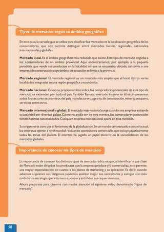 Tipos de mercados según su ámbito geográﬁco
En este caso,la variable que se utiliza para clasiﬁcar los mercados es la localización geográﬁca de los
consumidores, que nos permite distinguir entre mercados locales, regionales, nacionales,
internacionales y globales.
Mercado local.Es el ámbito geográﬁco más reducido que existe.Este tipo de mercado engloba a
los consumidores de un ámbito provincial. Aquí encontraríamos, por ejemplo, a la pequeña
panadería que vende sus productos en la localidad en que se encuentra ubicada, así como a una
empresa de construcción cuyo ámbito de actuación se limita a la provincia.
Mercado regional. El mercado regional es un mercado más amplio que el local, abarca varias
localidades integradas en una región geográﬁca o económica.
Mercado nacional. Como su propio nombre indica,los compradores potenciales de este tipo de
mercado se extienden por todo el país.También llamado mercado interno en él están presentes
todos los sectores económicos del país manufacturero,agrario,de construcción,minero,pesquero,
servicios entre otros.
Mercado internacional o global. El mercado internacional surge cuando una empresa extiende
su actividad por diversos países.Como no podía ser de otra manera,los compradores potenciales
tienen distintas nacionalidades.Cualquier empresa multinacional opera en este mercado.
Su origen no es otro que el fenómeno de la globalización.En un mundo tan avanzado como el actual,
las empresas operan a nivel mundial realizando operaciones comerciales que incluye prácticamente
todas las zonas del planeta. El internet ha jugado un papel decisivo en la consolidación de los
mercados globales.
Importancia de conocer los tipos de mercado
La importancia de conocer los distintos tipos de mercado radica en que,al identiﬁcar a qué clase
de Mercado están dirigidos los productos que la empresa produce y/o comercializa,esto permite
una mayor especialización en cuanto a los planes de marketing y su aplicación. Es decir, cuando
sabemos a quienes nos dirigimos, podemos analizar mejor sus necesidades y escoger con más
cuidado las estrategias para darnos a conocer y satisfacer sus requerimientos.
Ahora prepárate para observa con mucha atención el siguiente video denominado "tipos de
mercado".
58
 