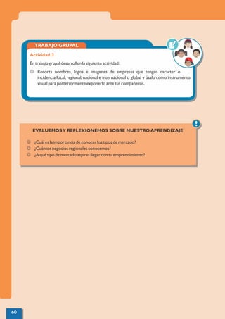TRABAJO GRUPAL
Actividad.2
En trabajo grupal desarrollen la siguiente actividad:
J Recorta nombres, logos e imágenes de empresas que tengan carácter o
incidencia local, regional, nacional e internacional o global y úsalo como instrumento
visual para posteriormente exponerlo ante tus compañeros.
!
EVALUEMOSY REFLEXIONEMOS SOBRE NUESTRO APRENDIZAJE
J ¿Cuál es la importancia de conocer los tipos de mercado?
J ¿Cuántos negocios regionales conocemos?
J ¿A qué tipo de mercado aspiras llegar con tu emprendimiento?
60
 