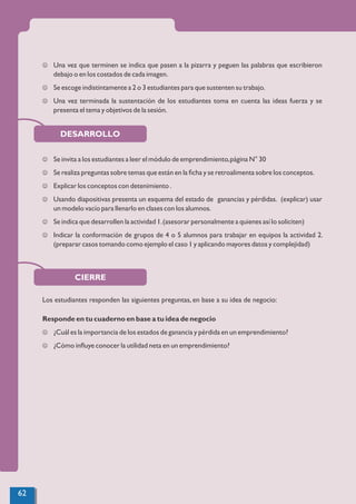CIERRE
DESARROLLO
J Una vez que terminen se indica que pasen a la pizarra y peguen las palabras que escribieron
debajo o en los costados de cada imagen.
J Se escoge indistintamente a 2 o 3 estudiantes para que sustenten su trabajo.
J Una vez terminada la sustentación de los estudiantes toma en cuenta las ideas fuerza y se
presenta el tema y objetivos de la sesión.
J Se invita a los estudiantes a leer el módulo de emprendimiento,página N° 30
J Se realiza preguntas sobre temas que están en la ﬁcha y se retroalimenta sobre los conceptos.
J Explicar los conceptos con detenimiento .
J Usando diapositivas presenta un esquema del estado de ganancias y pérdidas. (explicar) usar
un modelo vacío para llenarlo en clases con los alumnos.
J Se indica que desarrollen la actividad 1.(asesorar personalmente a quienes así lo soliciten)
J Indicar la conformación de grupos de 4 o 5 alumnos para trabajar en equipos la actividad 2.
(preparar casos tomando como ejemplo el caso 1 y aplicando mayores datos y complejidad)
Los estudiantes responden las siguientes preguntas, en base a su idea de negocio:
Responde en tu cuaderno en base a tu idea de negocio
J ¿Cuál es la importancia de los estados de ganancia y pérdida en un emprendimiento?
J ¿Cómo inﬂuye conocer la utilidad neta en un emprendimiento?
62
 