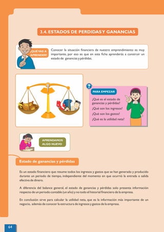 ¿QUÉVAS A
APRENDER?
?
PARA EMPEZAR
3.4. ESTADOS DE PERDIDASY GANANCIAS
Conocer la situación ﬁnanciera de nuestro emprendimiento es muy
importante, por eso es que en esta ﬁcha aprenderás a construir un
estado de ganancias y pérdidas.
APRENDAMOS
ALGO NUEVO
¿Qué es el estado de
ganancias y pérdidas?
¿Qué son los ingresos?
¿Qué son los gastos?
¿Qué es la utilidad neta?
Estado de ganancias y pérdidas
Es un estado ﬁnanciero que resume todos los ingresos y gastos que se han generado y producido
durante un periodo de tiempo, independiente del momento en que ocurrió la entrada o salida
efectiva de dinero.
A diferencia del balance general, el estado de ganancias y pérdidas solo presenta información
respecto de un periodo contable (un año) y no todo el historial ﬁnanciero de la empresa.
En conclusión sirve para calcular la utilidad neta, que es la información más importante de un
negocio, además de conocer la estructura de ingresos y gastos de la empresa.
64
 
