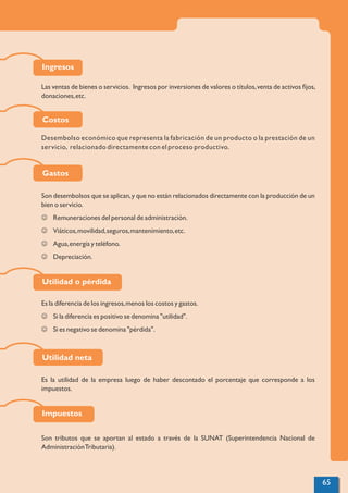 Las ventas de bienes o servicios. Ingresos por inversiones de valores o títulos,venta de activos ﬁjos,
donaciones,etc.
Desembolso económico que representa la fabricación de un producto o la prestación de un
servicio, relacionado directamente con el proceso productivo.
Son desembolsos que se aplican,y que no están relacionados directamente con la producción de un
bien o servicio.
J Remuneraciones del personal de administración.
J Viáticos,movilidad,seguros,mantenimiento,etc.
J Agua,energía y teléfono.
J Depreciación.
Es la diferencia de los ingresos,menos los costos y gastos.
J Si la diferencia es positivo se denomina "utilidad".
J Si es negativo se denomina "pérdida".
Es la utilidad de la empresa luego de haber descontado el porcentaje que corresponde a los
impuestos.
Son tributos que se aportan al estado a través de la SUNAT (Superintendencia Nacional de
AdministraciónTributaria).
Ingresos
Costos
Gastos
Utilidad o pérdida
Utilidad neta
Impuestos
65
 