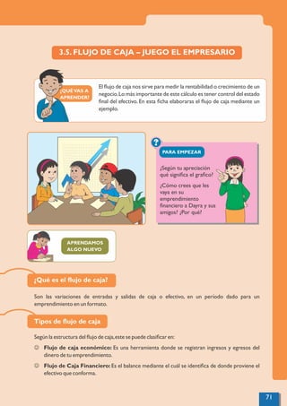 ¿QUÉVAS A
APRENDER?
?
PARA EMPEZAR
3.5. FLUJO DE CAJA – JUEGO EL EMPRESARIO
El ﬂujo de caja nos sirve para medir la rentabilidad o crecimiento de un
negocio.Lo más importante de este cálculo es tener control del estado
ﬁnal del efectivo. En esta ﬁcha elaboraras el ﬂujo de caja mediante un
ejemplo.
APRENDAMOS
ALGO NUEVO
¿Según tu apreciación
qué signiﬁca el graﬁco?
¿Cómo crees que les
vaya en su
emprendimiento
ﬁnanciero a Dayra y sus
amigos? ¿Por qué?
Según la estructura del ﬂujo de caja,este se puede clasiﬁcar en:
J Flujo de caja económico: Es una herramienta donde se registran ingresos y egresos del
dinero de tu emprendimiento.
J Flujo de Caja Financiero: Es el balance mediante el cuál se identiﬁca de donde proviene el
efectivo que conforma.
Son las variaciones de entradas y salidas de caja o efectivo, en un período dado para un
emprendimiento en un formato.
Tipos de ﬂujo de caja
¿Qué es el ﬂujo de caja?
71
 