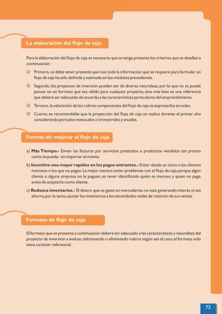 La elaboracion del ﬂujo de caja
Para la elaboración del ﬂujo de caja es necesario que se tenga presente los criterios que se detallan a
continuación:
J Primero, se debe tener presente que casi toda la información que se requiere para formular un
ﬂujo de caja ha sido deﬁnida y estimada en los módulos precedentes.
J Segundo,los proyectos de inversión pueden ser de diversa naturaleza,por lo que no se puede
pensar en un formato que sea válido para cualquier proyecto, sino más bien es una referencia
que deberá ser adecuado de acuerdo a las características particulares del emprendimiento.
J Tercero, la valoración de los rubros componentes del ﬂujo de caja es expresarlos en soles.
J Cuarto, es recomendable que la proyección del ﬂujo de caja se realice durante el primer año
considerando periodos mensuales o trimestrales y anuales.
Formas de mejorar el ﬂujo de caja
a) Más Tiempo.- Enviar las facturas por servicios prestados o productos vendidos tan pronto
como se pueda; sin importar el monto.
b) Incentive una mayor rapidez en los pagos entrantes.- Evitar desde un inicio a los clientes
morosos o los que no pagan.La mejor manera evitar problemas con el ﬂujo de caja porque algún
cliente o alguna empresa no le paguen, es tener identiﬁcado quién es moroso y quien no paga,
antes de aceptarlo como cliente.
c) Reduzca inventarios.- El dinero que se gasta en mercaderías no está generando interés ni est
ahorro,por lo tanto,ajustar los inventarios a las necesidades reales de rotación de sus ventas.
Formato de ﬂujo de caja
El formato que se presenta a continuación deberá ser adecuado a las características y naturaleza del
proyecto de inversión a evaluar,adicionando o eliminando rubros según sea el caso;el formato solo
tiene carácter referencial.
73
 