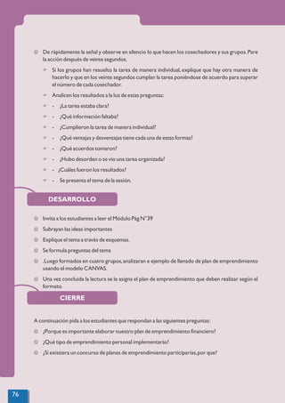 CIERRE
DESARROLLO
J De rápidamente la señal y observe en silencio lo que hacen los cosechadores y sus grupos.Pare
la acción después de veinte segundos.
F Si los grupos han resuelto la tarea de manera individual, explique que hay otra manera de
hacerlo y que en los veinte segundos cumplan la tarea poniéndose de acuerdo para superar
el número de cada cosechador.
F Analicen los resultados a la luz de estas preguntas:
F - ¿La tarea estaba clara?
F - ¿Qué información faltaba?
F - ¿Cumplieron la tarea de manera individual?
F - ¿Qué ventajas y desventajas tiene cada una de estas formas?
F - ¿Qué acuerdos tomaron?
F - ¿Hubo desorden o se vio una tarea organizada?
F - ¿Cuáles fueron los resultados?
F - Se presenta el tema de la sesión.
J Invita a los estudiantes a leer el Módulo Pág N°39
J Subrayan las ideas importantes
J Explique el tema a través de esquemas.
J Se formula preguntas del tema
J .Luego formados en cuatro grupos,analizaran e ejemplo de llenado de plan de emprendimiento
usando el modelo CANVAS.
J Una vez concluida la lectura se le asigna el plan de emprendimiento que deben realizar según el
formato.
A continuación pída a los estudiantes que respondan a las siguientes preguntas:
J ¿Porque es importante elaborar nuestro plan de emprendimiento ﬁnanciero?
J ¿Qué tipo de emprendimiento personal implementarás?
J ¿Si existiera un concurso de planes de emprendimiento participarías,por que?
76
 