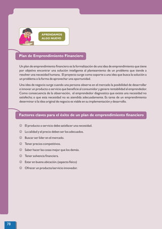 APRENDAMOS
ALGO NUEVO
Un plan de emprendimiento ﬁnanciero es la formalización de una idea de emprendimiento que tiene
por objetivo encontrar una solución inteligente al planteamiento de un problema que tiende a
resolver una necesidad humana. El proyecto surge como soporte a una idea que busca la solución a
un problema o la forma de aprovechar una oportunidad.
Una idea de negocio surge cuando una persona observa en el mercado la posibilidad de desarrollar
e innovar un producto o servicio que beneﬁcie al consumidor y genere rentabilidad al emprendedor.
Como consecuencia de la observación, el emprendedor diagnostica que existe una necesidad no
satisfecha; o que esta necesidad no es atendida adecuadamente. Es tarea de un emprendimiento
determinar si la idea original de negocio es viable en su implementación y desarrollo.
J El producto o servicio debe satisfacer una necesidad.
J La calidad y el precio deben ser los adecuados.
J Buscar ser líder en el mercado.
J Tener precios competitivos.
J Saber hacer las cosas mejor que los demás.
J Tener solvencia ﬁnanciera.
J Estar en buena ubicación.(aspecto físico)
J Ofrecer un producto/servicio innovador.
Plan de Emprendimiento Financiero
Factores claves para el éxito de un plan de emprendimiento ﬁnanciero
78
 
