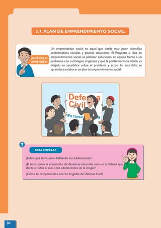 ¿QUÉVAS A
APRENDER?
3.7. PLAN DE EMPRENDIMIENTO SOCIAL
Un emprendedor social es aquel que desde muy joven identiﬁca
problemáticas sociales y plantea soluciones. El Proyecto o idea de
emprendimiento social, es plantear soluciones en equipo frente a un
problema, con estrategias originales y que la población hacia dónde va
dirigido se sensibilice sobre el problema y actúe. En esta ﬁcha se
aprenderá a elaborar un plan de emprendimiento social.
?
PARA EMPEZAR
¿Sobre qué tema están hablando los adolescentes?
¿El tema sobre la prevención de desastres naturales será un problema que
afecta a todos o solo a los adolescentes de la imagen?
¿Cómo te comprometes con las brigadas de Defensa Civil?
84
 
