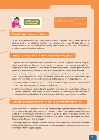 APRENDAMOS
ALGO NUEVO
Plan de Emprendimiento Social
Un plan de emprendimiento es un conjunto de actividades organizadas y en etapas para lograr un
objetivo, resolver un problema, modiﬁcar una situación, entre otros. El desarrollo de un
emprendimiento es una herramienta formativa muy importante para poder trabajar de manera más
organizada ante una situación o problema.
¿Porque participar en un Plan de Emprendimiento Social?
Existen asuntos que son de responsabilidad del Estado como por ejemplo,la protección de la vida de
los ciudadanos, de la propiedad privada, etc. Existen problemas que son de responsabilidad del
Estado,de los gobiernos y de los ciudadanos,como la baja calidad de los aprendizajes. Y también hay
problemas que son responsabilidad de cada persona en el ámbito privado,como la falta de normas
de convivencia al interior de la familia,etc.
Los planes participativos tienen su campo de acción en los problemas que son responsabilidad del
Estado, de los gobiernos y de los ciudadanos; por ello, es necesario reconocer cuando un hecho
pertenece a este ámbito,por ejemplo:
Los planes son, una buena manera de organizarnos para trabajar porque nos permite integrar y
aplicar conocimientos, descubrir otros nuevos y colaborar con nuestros compañeros y
compañeras.Además nos ofrece la oportunidad de mostrar resultados.Cuando organicemos bien
un plan de emprendimiento ﬁnanciero, mejor será el resultado y nos sentiremos satisfechos.
Los planes de emprendimiento promueven que ustedes como estudiantes asuman su compromiso
como ciudadanos y ciudadanas a través de la identiﬁcación de asuntos públicos que requieren algún
tipo de intervención.En ese sentido,las características básicas de un proyecto participativo son:
J El trabajo cooperativo.Implica que todos los involucrados en el plan de emprendimiento social
participen activamente en cada etapa de su realización.
J El enfoque en asuntos públicos.Signiﬁca que el proyecto anima a los estudiantes a participar de
manera concreta en el tratamiento de asuntos públicos y,por ende,en el mejoramiento de su
sociedad. Así, a través del plan de emprendimiento, aplican los conocimientos aprendidos.
¿Qué temas podrían tratar en su plan de emprendimiento social?
Todo lo que puedan decir o realizar háganlo
siempre en nombre de Jesús
Colosenses 3,17
85
 