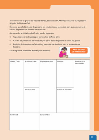87
A continuación, en grupos de tres estudiantes, realizarás el CANVAS Social para el proyecto de
Brigadas de Defensa Civil.
Recuerda que el objetivo es: Organizar a los estudiantes de secundaria para que promuevan la
cultura de prevención de desastres naturales.
Asimismo, las actividades planiﬁcadas son las siguientes:
J ·Capacitación a las brigadas por personal de Defensa Civil.
J ·Charlas de prevención de desastres por parte de los brigadistas a todos los grados.
J ·Revisión de botiquines, señalización y ejecución de simulacro para la prevención de
desastres.
Usa el siguiente esquema CANVAS para realizarlo:
Aliados Clave: Actividades clave: Propuesta de valor: Relación: Beneﬁciarios o
participantes:
Recursos clave: Puntos de encuentro:
Factibilidad: Sostenibilidad:
APLIQUEMOS
LO APRENDIDO
 