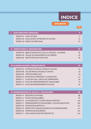 INDICE
Pág.
DOCENTE
I EXPLORACIÓN PERSONAL
SESIÓN 01 HOJA DEVIDA
SESIÓN 02 EVALUANDO MI PROYECTO DEVIDA.
SESIÓN 03 REDES DE PERSONAS.
9
16
23
9
II CREATIVIDAD E INNOVACIÓN
SESIÓN 04 EJERCITÁNDONOS CON LA TÉCNICA SCAMPER
SESIÓN 05 TALLER DE PENSAMIENTO DE DISEÑO
SESIÓN 06 PROTOTIPOS DETODOTIPO
30
35
40
30
IV EMPRENDIMIENTO SOCIALY FINANCIERO
88
99
104
109
134
141
147
154
88
III PLANIFICACIÓNY PRESUPUESTO
SESIÓN 14 REGISTRO CONTABLE
SESIÓN 15 PUNTO DE EQUILIBRIO
SESIÓN 16 LA INCIDENCIAY LA INFLUENCIA POSITIVA
SESIÓN 17 EMPRENDIMIENTO FINANCIERO - PLAN DE NEGOCIOS
SESIÓN 18 EXPOSICIÓNARTÍSTICA
SESIÓN 19 DERECHOSY OBLIGACIONES DE LOS EMPLEADORES
SESIÓN 20 NORMAS DE SEGURIDAD
SESIÓN 21 EVALUANDO NUESTRO PROYECTO
43
43
50
54
61
69
75
81
SESIÓN 07 INTRODUCCIÓNAL MODELO CANVAS
SESIÓN 08 TALLER PARA EL MODELO CANVAS
SESIÓN 09 TIPOS DE MERCADO
SESIÓN 10 ESTADOS DE PÉRDIDASY GANANCIAS
SESIÓN 11 FLUJO DE CAJA - JUEGO DEL EMPRESARIO
SESIÓN 12 PLAN DE EMPRENDIMIENTO FINANCIERO
SESIÓN 13 PLAN DE EMPRENDIMIENTO SOCIAL
 