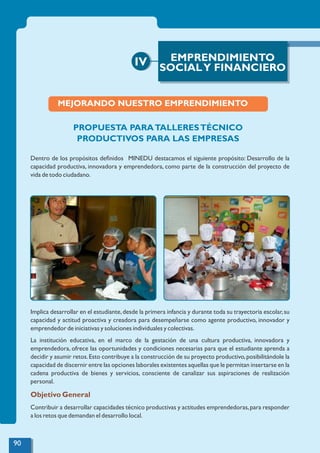 IV EMPRENDIMIENTO
SOCIALY FINANCIERO
MEJORANDO NUESTRO EMPRENDIMIENTO
PROPUESTA PARATALLERESTÉCNICO
PRODUCTIVOS PARA LAS EMPRESAS
Dentro de los propósitos deﬁnidos MINEDU destacamos el siguiente propósito: Desarrollo de la
capacidad productiva, innovadora y emprendedora, como parte de la construcción del proyecto de
vida de todo ciudadano.
Implica desarrollar en el estudiante,desde la primera infancia y durante toda su trayectoria escolar,su
capacidad y actitud proactiva y creadora para desempeñarse como agente productivo, innovador y
emprendedor de iniciativas y soluciones individuales y colectivas.
La institución educativa, en el marco de la gestación de una cultura productiva, innovadora y
emprendedora, ofrece las oportunidades y condiciones necesarias para que el estudiante aprenda a
decidir y asumir retos.Esto contribuye a la construcción de su proyecto productivo,posibilitándole la
capacidad de discernir entre las opciones laborales existentes aquellas que le permitan insertarse en la
cadena productiva de bienes y servicios, consciente de canalizar sus aspiraciones de realización
personal.
Objetivo General
Contribuir a desarrollar capacidades técnico productivas y actitudes emprendedoras,para responder
a los retos que demandan el desarrollo local.
90
 