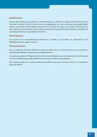 Justiﬁcación
Dentro del módulo de capacitación en emprendimiento,se reﬁere a la capacitación enfocada hacia el
"aprender haciendo", para la construcción de competencias. Las micro empresas constituidas deben
ingresar a procesos de aprendizaje practico de las iniciativas de negocio que hayan identiﬁcado, sea
para mejorar el conocimiento o para mejorar las técnicas de producción que le ayudara a articularse al
mercado productivo y necesidades del entorno.
Participantes
Los socios de los emprendimientos ﬁnancieros y sociales y que puedan ser capacitados en las
habilidades técnicas según su interés.
Financiamiento
Para la realización de estos talleres, es necesario contar con un monto de dinero para contratar a
personal especializado en asesorar a los emprendedores.
Las opciones puede ser :Organizando una rifa como ya trabajamos en una sesión anterior de 3er grado
u otras actividades que puedan ayudarnos en ﬁnanciar los talleres especializados.
Otra opción puede ser la visita a instituciones públicas para que conozcan el tema y se soliciten el
apoyo de talleres.
91
 