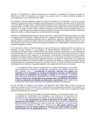 10




reforma a la Constitución de 1999, presentada por el Presidente y rechazada en referendo consultivo en
diciembre de 2007. El propósito de la reforma era avanzar hacia un modelo de Estado socialista no
contemplado en el marco constitucional de 1999.

Sin embargo, el proceso legislativo estaba en manos del Presidente de la República a través de una Ley
Habilitante, mediante la cual se promulgaron 66 decretos-leyes en un lapso de 18 meses (entre el 01-02-2007
y el 31-07-2008). De esta manera, mediante decreto presidencial con rango de ley, se creó la Comisión Central
de Planificación en el 2007, que luego se incluyó en la reforma a la Ley Orgánica de la Administración Pública,
realizada en el 2008. A través de esta medida se reforzaron las funciones rectoras del poder nacional, su
alineación a la planificación centralizada y su desconcentración funcional y territorial para atender directamente
a las comunidades, a través de programas y servicios públicos nacionales.

Asimismo, la Asamblea Nacional aprobó en primera discusión un proyecto de Decreto para sancionar una nueva
Ley Orgánica para la Ordenación y Gestión del Territorio, a objeto de impulsar un nuevo ordenamiento territorial
y la designación de autoridades regionales para la planificación, ejecución, seguimiento y control de las
políticas, planes y proyectos nacionales. Además, se aprobó la Ley de Seguridad y Soberanía Alimentaria, con la
que también se crea una estructura territorial agrícola y se declaran de “utilidad pública” los territorios, bienes y
servicios protegidos por esa ley.

En 15 de abril de 2008, el Tribunal Supremo de Justicia (TSJ) dicta una sentencia donde se le solicita a la
Asamblea Nacional reformar la Ley Orgánica de Descentralización, Delimitación y Transferencia de
Competencias del Poder Público de 1993 (LODDT), así como la Ley General de Puertos y la Ley de Aeronáutica
Civil. Dicha sentencia se refería a un recurso de interpretación del artículo 164.10 de la Constitución sobre la
competencia exclusiva de los estados en la conservación, administración y aprovechamiento de carreteras,
autopistas nacionales, puertos y aeropuertos de uso comercial, en coordinación con el Ejecutivo Nacional. En la
sentencia, de carácter vinculante para la Asamblea Nacional, se aceptó la reversión de las competencias
transferidas a los estados en la LODDT de 1989, cuando éstas no se prestaran o fueran deficientes por razones
de superioridad de la coordinación ejercida por el poder nacional, la unidad del Estado, la satisfacción del
interés general de la población, la igualdad de gestión y la homogeneidad de los servicios públicos:

       “…si la legislación base otorga las competencias a un determinado órgano o ente público
      para la intervención y asunción de competencias, corresponde a dicho órgano el ejercicio de
      dicha potestad, pero (…), corresponde al Ejecutivo Nacional por órgano del
      Presidente de la República en Consejo de Ministros, decretar la intervención
      para asumir la prestación de servicios y bienes de las carreteras y autopistas
      nacionales, así como los puertos y aeropuertos de uso comercial, en aquellos casos que a
      pesar de haber sido transferidas esas competencias, la prestación del servicio
      o bien por parte de los Estados es deficiente o inexistente , sobre la base de los
      artículos 236 y 164.10 de la Constitución de la República Bolivariana de Venezuela”.

En esta sentencia se produjo un voto salvado del Magistrado Pedro Rafael Rondón Haaz, en el que se
fundamenta porqué lo que se entendía como “transferencias de competencias exclusivas” en la LODDT ya no
tenía aplicación de acuerdo con el nuevo ordenamiento constitucional, donde dichas competencias habían
pasado a ser potestades de los estados:

      “…la reforma de 2003 de la Ley Orgánica de Descentralización, la cual preceptúa (artículo 11)
      la posibilidad de transferencia, de la República a los Estados, de la competencia de
      aprovechamiento, conservación y administración de puertos, autopistas y carreteras, no tomó
      en cuenta que esa competencia es, desde la Constitución de 1999, originaria y
      exclusiva de los Estados . En consecuencia, es claro que esa norma de la Ley Orgánica de
      Descentralización es inconstitucional o debe, en todo caso, interpretarse a la luz del artículo
      164.10 de la Constitución de 1999, en el sentido de que sólo puede referirse a la
      transferencia de los bienes afectos al servicio que antes prestó el Poder
      Nacional pero no a la competencia en sí. (…) la mayoría declaró que esa competencia
 