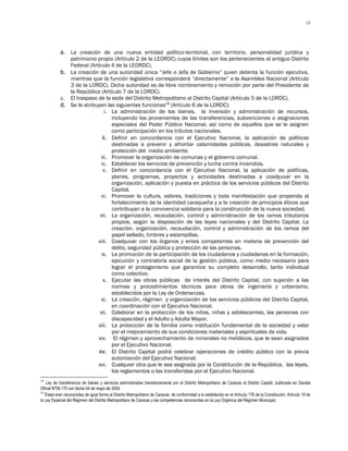 15




            a. La creación de una nueva entidad político-territorial, con territorio, personalidad jurídica y
               patrimonio propio (Artículo 2 de la LEORDC) cuyos límites son los pertenecientes al antiguo Distrito
               Federal (Artículo 4 de la LEORDC).
            b. La creación de una autoridad única “Jefe o Jefa de Gobierno” quien detenta la función ejecutiva,
               mientras que la función legislativa corresponderá “directamente” a la Asamblea Nacional (Artículo
               3 de la LORDC). Dicha autoridad es de libre nombramiento y remoción por parte del Presidente de
               la República (Artículo 7 de la LORDC).
            c. El traspaso de la sede del Distrito Metropolitano al Distrito Capital (Artículo 5 de la LORDC).
            d. Se le atribuyen las siguientes funciones19 (Artículo 6 de la LORDC):
                               i. La administración de los bienes, la inversión y administración de recursos,
                                  incluyendo los provenientes de las transferencias, subvenciones o asignaciones
                                  especiales del Poder Público Nacional, así como de aquellos que se le asignen
                                  como participación en los tributos nacionales.
                              ii. Definir en concordancia con el Ejecutivo Nacional, la aplicación de políticas
                                  destinadas a prevenir y afrontar calamidades públicas, desastres naturales y
                                  protección del medio ambiente.
                             iii. Promover la organización de comunas y el gobierno comunal.
                             iv. Establecer los servicios de prevención y lucha contra incendios.
                              v. Definir en concordancia con el Ejecutivo Nacional, la aplicación de políticas,
                                  planes, programas, proyectos y actividades destinadas a coadyuvar en la
                                  organización, aplicación y puesta en práctica de los servicios públicos del Distrito
                                  Capital.
                             vi. Promover la cultura, valores, tradiciones y toda manifestación que propenda al
                                  fortalecimiento de la identidad caraqueña y a la creación de principios éticos que
                                  contribuyan a la convivencia solidaria para la construcción de la nueva sociedad.
                            vii. La organización, recaudación, control y administración de los ramos tributarios
                                  propios, según la disposición de las leyes nacionales y del Distrito Capital. La
                                  creación, organización, recaudación, control y administración de los ramos del
                                  papel sellado, timbres y estampillas.
                           viii. Coadyuvar con los órganos y entes competentes en materia de prevención del
                                  delito, seguridad pública y protección de las personas.
                             ix. La promoción de la participación de los ciudadanos y ciudadanas en la formación,
                                  ejecución y contraloría social de la gestión pública, como medio necesario para
                                  lograr el protagonismo que garantice su completo desarrollo, tanto individual
                                  como colectivo.
                              x. Ejecutar las obras públicas de interés del Distrito Capital, con sujeción a las
                                  normas y procedimientos técnicos para obras de ingeniería y urbanismo,
                                  establecidos por la Ley de Ordenanzas.
                             xi. La creación, régimen y organización de los servicios públicos del Distrito Capital,
                                  en coordinación con el Ejecutivo Nacional.
                            xii. Colaborar en la protección de los niños, niñas y adolescentes, las personas con
                                  discapacidad y el Adulto y Adulta Mayor.
                           xiii. La protección de la familia como institución fundamental de la sociedad y velar
                                  por el mejoramiento de sus condiciones materiales y espirituales de vida.
                           xiv. El régimen y aprovechamiento de minerales no metálicos, que le sean asignados
                                  por el Ejecutivo Nacional.
                           xv. El Distrito Capital podrá celebrar operaciones de crédito público con la previa
                                  autorización del Ejecutivo Nacional.
                           xvi. Cualquier otra que le sea asignada por la Constitución de la República, las leyes,
                                  los reglamentos o las transferidas por el Ejecutivo Nacional.
18
    Ley de transferencia de bienes y servicios administrados transitoriamente por el Distrito Metropolitano de Caracas al Distrito Capital, publicada en Gaceta
Oficial Nº39.170 con fecha 04 de mayo de 2009.
19
   Éstas eran reconocidas de igual forma al Distrito Metropolitano de Caracas, de conformidad a lo establecido en el Artículo 178 de la Constitución, Artículo 19 de
la Ley Especial del Régimen del Distrito Metropolitano de Caracas y las competencias reconocidas en la Ley Orgánica del Régimen Municipal.
 