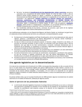16




           e. Así como; “se declara la transferencia de las dependencias, entes y servicios , que por su
              naturaleza eran competencia del extinto Distrito Federal. En virtud de ellos, el Jefe o Jefa de
              Gobierno tendrá amplia potestad de regular y establecer la organización administrativa y el
              funcionamiento del Distrito Capital de conformidad con lo establecido en la Constitución, las leyes
              nacionales y los reglamentos. Quedan adscritos al Distrito Capital los institutos y
              servicios autónomos, las empresas, fundaciones, y demás formas de
              administración funcional de la Alcaldía Metropolitana que estén vinculados por su
              naturaleza, objeto y competencia al Distrito Capital. El Jefe o Jefa de gobierno, mediante
              decreto, podrá acordar su reorganización o liquidación y en tal sentido tomará las acciones y
              medidas necesarias para su ejecución” (Artículo 3 de la Ley de Trasnferencia).
           f. Son transferidos además de los bienes y servicios, los recursos y gran parte de los ingresos
              asignados legalmente al Distrito Metropolitano de Caracas20.

Las modificaciones realizadas a la Ley Especial del Régimen del Distrito Capital, se constituyen de igual forma
en violaciones al texto constitucional, así como una vulneración a la descentralización, ya que:

     •     Se desconoce la facultad legislativa del Poder Constituyente y de la norma elaborada por este, para el
           régimen, gobierno y administración del Distrito Metropolitano de Caracas, siendo modificada y
           transformada deliberadamente por el Poder Constituido21.
     •     Se deja sin efecto el principio de soberanía popular, el derecho a elegir, el derecho a ser electo y el
           principio de autoridad revocable no sólo al crear una autoridad única para Caracas (Jefe o Jefa de
           Gobierno), sino que ésta es de libre nombramiento y remoción; nombrada directamente por el
           Presidente de la República; no resultando su autoridad y legitimidad de proceso electoral alguno a
           diferencia del Alcalde del Distrito Metropolitano de Caracas.
     •     Se produce un solapamiento de funciones y de competencias, al no establecer una clara delimitación
           entre las funciones del Distrito Metropolitano de Caracas y el Distrito Capital.
     •     Se atenta directamente contra el principio de coordinación, concertación y conciliación entre poderes,
           ya que los recursos e ingresos económicos que eran del Distrito Metropolitano (El Situado
           Constitucional y el subsidio de capitalidad) son en gran parte destinado al nuevo Distrito Capital.
     •     Se afecta el patrimonio reconocido legalmente al Distrito Metropolitano de Caracas, al ser transferidos
           y/o tomados bienes y servicios de la Alcaldía Metropolitana.

Una agenda legislativa por la descentralización
A la vista de los contenidos de la Constitución de 1999 y de las garantías dispuestas en ella, se puede afirmar
que en el país existen los mecanismos legales para ejercer legítimamente el poder federal y avanzar en el
proceso de descentralización. Sin embargo, existen dificultades y debilidades que hacen necesarias acciones
concretas de los actores políticos estadales y municipales, a fin de incidir en el desarrollo de una agenda
legislativa dirigida a fortalecer el modelo federativo descentralizado y a reducir los obstáculos para su avance en
el futuro inmediato.

Es preciso señalar antes, que en la propia Constitución de 1999 persisten algunas inconsistencias de carácter
doctrinario en el modelo de federación, destacas por algunos autores.

Sobre el ejercicio de las potestades federales
     •     La eliminación del poder legislativo bicameral o la antigua Cámara del Senado, se ve como un retroceso
           para garantizar la igualdad de expresión de los intereses de los estados en las decisiones del poder
           nacional. Su participación está presente, porque en la elección de los integrantes a la Asamblea
20
  Véase el Capítulo 3 de este informe: Autonomía y Gestión Descentralizada de las Finanzas Públicas.
21
  Si bien es cierto, que en la norma dictada por la Asamblea Nacional Constituyente en su Artículo 30 se estableció que “corresponderá a la Asamblea Nacional
cualquier modificación”, el intento no es sólo una modificación de la norma sino la creación de una nueva unidad político-territorial que asume para sí las
competencias y potestades dadas por la constituyente al Distrito Metropolitano de Caracas.
 