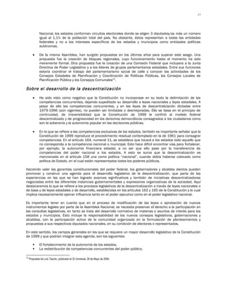 17




              Nacional, los estados conforman circuitos electorales donde se eligen 3 diputados/as más un número
              igual al 1,1% de la población total del país. No obstante, éstos representan a todas las entidades
              federales y no a los intereses específicos de los estados y municipios como entidades políticas
              autónomas.

        •     De la misma Asamblea, han surgido propuestas en los últimos años para superar este sesgo. Una
              propuesta fue la creación de bloques regionales, cuyo funcionamiento hasta el momento ha sido
              meramente formal. Otra propuesta fue la creación de una Comisión Federal que incluyera a la Junta
              Directiva de Poder Legislativo y a los líderes de grupos parlamentarios estadales. Entre sus funciones
              estaría coordinar el trabajo del parlamentarismo social de calle y conocer las actividades de los
              Consejos Estadales de Planificación y Coordinación de Políticas Públicas, los Consejos Locales de
              Planificación Pública y los Consejos Comunales22.

Sobre el desarrollo de la descentralización
        •     Ha sido visto como negativo que la Constitución no incorporase en su texto la delimitación de las
              competencias concurrentes, dejando supeditado su desarrollo a leyes nacionales y leyes estadales. A
              pesar de ello las competencias concurrentes, y en las leyes de descentralización dictadas entre
              1979-1996 (aún vigentes), no pueden ser limitadas o desmejoradas. Ello se basa en el principio de
              continuidad, de irreversibilidad que la Constitución de 1999 le confirió al modelo federal
              descentralizado y de progresividad en los derechos democráticos consagrados a los ciudadanos como
              son la soberanía y la autonomía popular en las decisiones públicas.

        •     En lo que se refiere a las competencias exclusivas de los estados, también es importante señalar que la
              Constitución de 1999 reproduce el procedimiento residual contemplado en la de 1961 para consagrar
              competencias. En el artículo 164, numeral 11, se establece que tocará a los estados todo aquello que
              no corresponda a la competencia nacional o municipal. Esto hace difícil encontrar vías para fortalecer,
              por ejemplo, la autonomía financiera estadal, a no ser que ello pase por la transferencia de
              competencias del poder nacional a los estados. A esto se suma que la descentralización es
              mencionada en el artículo 158 una como política “nacional”, cuando debía haberse colocado como
              política de Estado, en el cual están representados todos los poderes públicos.

Haciendo valer las garantías constitucionales del poder federal, los gobernadores y alcaldes electos pueden
promover y construir una agenda para el desarrollo legislativo de la descentralización, que parta de las
experiencias en las que se han logrado avances significativos y también de iniciativas descentralizadoras
negociadas entre las diferentes instancias gubernamentales y expresiones organizativas de la sociedad. Aquí
destacaremos lo que se refiere a los procesos legislativos de la descentralización a través de leyes nacionales o
de base y de leyes estadales o de desarrollo, establecidas en los artículos 162 y 165 de la Constitución y lo cual
implica necesariamente ejercer influencia tanto en el poder ejecutivo como en el poder legislativo nacional.

Es importante tener en cuenta que en el proceso de modificación de las leyes o aprobación de nuevos
instrumentos legales por parte de la Asamblea Nacional, se necesita preservar el derecho a la participación en
las consultas legislativas, en tanto se trata del desarrollo normativo de materias o asuntos de interés para los
estados y municipios. Esto incluye la responsabilidad de los nuevos consejos legislativos, gobernaciones y
alcaldías, con la participación activa de la comunidad organizada en la formulación de planteamientos y
propuestas a sus respectivos diputados nacionales, en su condición de electores o representados.

En este sentido, los campos generales en los que se requiere un mayor desarrollo legislativo de la Constitución
de 1999 y que podrían integrar esta agenda, son los siguientes:

             El fortalecimiento de la autonomía de los estados.
             La redistribución de competencias concurrentes del poder público.

22
     Propuesta de Luis Tascón, publicada en El Universal, 29 de Mayo de 2006.
 