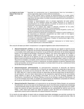 19




Ley Orgánica del Poder        Desarrollar los procedimientos para la descentralización hacia las comunidades y
Público Municipal de          vecinos organizados, según el artículo 184 de la Constitución.
2006                          Crear normas jurídicas sobre el proceso de descentralización en el poder público
                              municipal, tomando en cuenta las disposiciones sobre las competencias municipales, la
                              organización del poder público municipal y las pautas específicas para la participación y
                              la descentralización.
                              Considerar la descentralización como un principio organizativo del poder público
                              municipal, así como establecer pautas para entablar relaciones en un proceso de
                              descentralización con el poder nacional y el estadal, de acuerdo con los criterios de
                              coordinación, autonomía y diversidad municipal.
                              Proponer una ley especial para regular el referendo revocatorio de las juntas
                              parroquiales, por aplicación del artículo 72 de la Constitución.
                              Revisar el procedimiento para la presentación de los informes de gestión y cuenta, que
                              se hace por separado entre dos instancias diferentes.
                              Proponer la sanción de ordenanzas municipales que se refieran al control ciudadano o a
                              los mecanismos de información transparentes que deben existir en los órganos
                              ejecutivos y legislativos de los municipios.
                              Incorporar a las juntas parroquiales como órganos del poder público municipal. Existe
                              una tendencia institucional a desconocer o sustituir el reconocimiento legal de las
                              parroquias y sus juntas parroquiales.
                              Crear instancias de coordinación y cooperación institucional en el ámbito local y
                              municipal, aspectos poco o nada desarrollados.

Otro conjunto de leyes que deben incorporarse en una agenda legislativa sobre descentralización son:

    •   Descentralización política: en este campo son leyes de base las que regulan el ejercicio de los
        derechos políticos y, en general, los procesos electorales para elegir funcionarios nacionales, estadales
        y municipales. Entre estas leyes se encuentran: la Ley de Elección y Remoción de los Gobernadores de
        Estado y la Ley Orgánica del Sufragio y Participación Política, cuyo último texto vigente es de 1998. En
        particular, los gobernadores deben insistir en la separación de las elecciones de alcaldes y
        gobernadores, dado que así se lograría una más clara diferenciación política entre las propuestas de
        gobierno para los diferentes ámbitos territoriales. En cambio, los alcaldes deben insistir en unificar las
        elecciones de alcaldes y concejales, dando coherencia temporal y electoral a ambos órganos del poder
        público municipal. Tomando en cuenta su importancia, se puede establecer la elección separada de las
        juntas parroquiales, de tal manera que cada estado o municipio determine por ley u ordenanza la fecha
        de las elecciones parroquiales.

    •   Descentralización administrativa: es particularmente importante el desarrollo del Sistema
        Nacional de Planificación, constituido por un conjunto de consejos donde se desarrolla el derecho a la
        participación, de acuerdo con los artículos 62, 160, 166, 174, 182, 184, 185 y 299 de la Constitución
        de 1999. Más aún, a partir se estos artículos se desarrollan las denominadas leyes de planificación y
        de participación, así como leyes relacionados con las expresiones organizativas de las comunidades,
        donde destaca la figura de los Consejos Comunales. En la Ley de los Consejos Estadales de
        Planificación y Coordinación de Políticas Públicas, la Ley de los Consejos Locales de Planificación y la
        Ley de los Consejos Comunales, es posible que próximamente se establezcan propuestas de reforma,
        por lo que se recomienda su incorporación en la agenda legislativa.

    •   Descentralización financiera: es fundamental la Ley de Hacienda Pública Estadal, aún pendiente
        de publicación; así como las Leyes de los Estados para asumir las diferentes competencias transferidas
        o descentralizadas desde el poder nacional. Su elaboración es un requisito legal derivado de la LODDT.
        Existe otro conjunto de leyes nacionales ya elaboradas que son susceptibles de reforma como la Ley
        FIDES y LAEE. Estas leyes deben ser objeto de ajustes a partir del texto de la Constitución por su
        significado y alcance para el desarrollo de la descentralización financiera.

En la marcha de esta agenda, de igual modo es necesario desarrollar estrategias que permitan aumentar los
niveles de incidencia política en un escenario de tendencias hacia el centralismo gubernamental, falta de
 