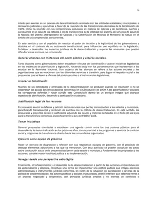 20




interés por avanzar en un proceso de descentralización acordada con las entidades estadales y municipales; o
decisiones judiciales y ejecutivas a favor de la reversión de las transferencias derivadas de la Constitución de
1999, como ha ocurrido con las competencias exclusivas en materia de policías y de carreteras, puertos y
aeropuertos en el caso de los estados o con la transferencia de la totalidad del sistema de servicios de salud de
la Alcaldía del Distrito Metropolitano de Caracas y la Gobernación de Miranda al Ministerio de Salud, en el
ámbito de las competencias concurrentes.

En este sentido y con el propósito de rescatar el poder de decisión y la legitimidad de los gobernadores y
alcaldes en el contexto de su autonomía constitucional, para influenciar con equilibrio en la legislación,
fortalecer y desarrollar los aspectos jurídicos de la descentralización y superar las amenazas que pueden
dificultar estas acciones, se recomienda:

Generar alianzas con instancias del poder público y actores sociales.

Tanto alcaldes como gobernadores deben establecer vínculos de coordinación y activar iniciativas legislativas
en las instancias de planificación y legislación, haciendo lobby con los parlamentarios que representan a los
estados en la Asamblea Nacional. Otro aspecto de las alianzas se refiere a los actores sociales y las
organizaciones que se relacionan con los diferentes servicios a transferir, para lograr el respaldo social a las
propuestas que se lleven a oficinas del poder ejecutivo o a las instancias legislativas.

Invocar la Constitución

Muchas de las debilidades y amenazas de la descentralización se producen cuando se incumplen o no se
desarrollan las pautas descentralizadoras contenidas en la Constitución de 1999. A los gobernadores y alcaldes
les corresponde defender y hacer cumplir esta Constitución dentro de un enfoque integral que abarque
aspectos de planificación, desarrollo y participación ciudadana.

Justificación legal de los recursos

Es necesario asumir la defensa y petición de los recursos que por ley corresponden a los estados y municipios,
garantizando transparencia y rendición de cuentas con la política de descentralización. En este sentido, las
propuestas y proyectos deben ir justificados siguiendo las pautas y materias señaladas en el texto de las leyes
para la transferencia de fondos, específicamente la Ley del FIDES y LAEE.

Tomar iniciativas

Generar propuestas orientadas a establecer una agenda común entre los tres poderes públicos para el
desarrollo de la descentralización en los próximos años, dando prioridad a los programas o servicios de carácter
social y programas de transferencia directa hacia las comunidades organizadas.

Ejercicio como equipo de gobierno

Hacer un ejercicio de diagnostico y reflexión con sus respectivos equipos de gobierno, con el propósito de
detectar elementos adicionales a los que se mencionan. Con esta actividad se pueden actualizar los datos
sobre la situación actual de la descentralización en cada estado o municipio, y fundamentar las propuestas y las
acciones, dándole mayor viabilidad política a su implementación.

Navegar desde una perspectiva estratégica

Finalmente, el fortalecimiento y el desarrollo de la descentralización a partir de las acciones emprendidas por
los gobernadores y alcaldes, constituye una forma de implementar una política pública que integra acciones
administrativas e instrumentos jurídicos concretos. En razón de la situación de paralización o reversa de la
política de descentralización, los actores políticos y sociales involucrados, deben entender que estamos frente a
un proceso negociado y cooperativo, con principios jurídicos amplios y no exentos de conflictos o
 