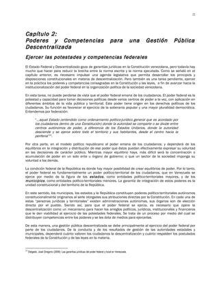 22




Capítulo 2:
Poderes y Competencias                                                             para               una   Gestión   Pública
Descentralizada
Ejercer las potestades y competencias federales
El Estado Federal y Descentralizado goza de garantías jurídicas en la Constitución venezolana, pero todavía hay
mucho que hacer para reducir la brecha entre la norma escrita y la norma ejecutada. Como se señaló en el
capítulo anterior, es necesario impulsar una agenda legislativa que permita desarrollar los principios y
disposiciones constitucionales en materia de descentralización. Pero también es una tarea pendiente, ejercer
en la práctica los poderes y competencias consagradas en la Constitución y las leyes, a fin de avanzar hacia la
institucionalización del poder federal en la organización política de la sociedad venezolana.

En esta tarea, no puede perderse de vista que el poder federal emana de los ciudadanos. El poder federal es la
potestad y capacidad para tomar decisiones políticas desde varios centros de poder a la vez, con aplicación en
diferentes ámbitos de la vida pública y territorial. Este poder tiene origen en los derechos políticos de los
ciudadanos. Su función es favorecer el ejercicio de la soberanía popular y una mayor pluralidad democrática.
Entendemos por federación:

           “…aquel Estado (entendido como ordenamiento político-jurídico general que es acordado por
           los ciudadanos dentro de una Constitución) donde la autoridad se comparte o se divide entre
           centros autónomos de poder, a diferencia de los Estados Unitarios, donde la autoridad
           desciende y se ejerce sobre todo el territorio y sus habitantes, desde el centro hacia la
           periferia”23.

Por otra parte, en el modelo político republicano el poder emana de los ciudadanos; y dependerá de los
equilibrios en la integración y distribución de ese poder que éstos puedan efectivamente expresar su voluntad
en las decisiones de carácter público. Mientras mayor equilibrio haya, más difícil será la concentración o
acumulación de poder en un solo ente u órgano de gobierno; o que un sector de la sociedad imponga su
voluntad a los demás.

La condición federal de la República es donde hay mayor posibilidad de crear equilibrios de poder. Por lo tanto,
el poder federal es fundamentalmente un poder político-territorial de los ciudadanos, que en Venezuela se
ejerce por medio de la figura de los estados , como entidades político-territoriales mayores, y de los
municipios , como entidades político-territoriales menores. La garantía de integración de estos poderes es la
unidad constitucional y del territorio de la República.

En este sentido, los municipios, los estados y la República constituyen poderes político-territoriales autónomos
constitucionalmente originarios al serle otorgadas sus atribuciones directas por la Constitución. En cada una de
estas “personas jurídicas y territoriales” existen administraciones autónomas, sus órganos son de elección
directa por el pueblo. Siendo así, para que el poder federal se ejerza, es necesario que opere la
descentralización como un mecanismo para hacer los arreglos políticos, jurídicos, institucionales y financieros
que le den viabilidad al ejercicio de las potestades federales. Se trata de un proceso por medio del cual se
distribuyen competencias entre los poderes y se les dota de medios para ejercerlas.

De esta manera, una gestión pública descentralizada se debe principalmente al ejercicio del poder federal por
parte de los ciudadanos. De la conducta y de los resultados de gestión de las autoridades estadales y
municipales, dependerá cuánto valoren los ciudadanos la descentralización y cuánto respalden los postulados
federales de la Constitución y de las leyes en la materia.


23
     Delgado, José Gregorio (2008): Las garantías jurídicas del poder federal y local en Venezuela.
 