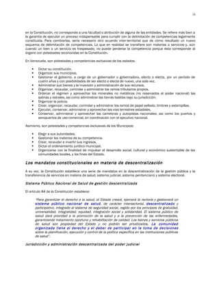 24




en la Constitución, no corresponde a una facultad o atribución de alguna de las entidades. Se refiere más bien a
la garantía de ejecutar un proceso indispensable para cumplir con la delimitación de competencias legalmente
constituida. Para cambiarlas, sería necesario otro acuerdo inter-territorial que de cómo resultado un nuevo
esquema de delimitación de competencias. Lo que en realidad se transfiere son materias o servicios y, aún
cuando un bien o un servicio es traspasado, no puede perderse la competencia porque ésta corresponde al
órgano con potestades reconocidas en la Constitución.

En Venezuela, son potestades y competencias exclusivas de los estados:

         Dictar su constitución.
         Organizar sus municipios.
         Gestionar el gobierno, a cargo de un gobernador o gobernadora, electo o electa, por un período de
          cuatro años y con posibilidades de ser electo o electa de nuevo, una sola vez.
         Administrar sus bienes y la inversión y administración de sus recursos.
         Organizar, recaudar, controlar y administrar los ramos tributarios propios.
         Ordenar el régimen y aprovechar los minerales no metálicos (no reservados al poder nacional) las
          salinas y ostrales, así como administrar las tierras baldías bajo su jurisdicción.
         Organizar la policía.
         Crear, organizar, recaudar, controlar y administrar los ramos de papel sellado, timbres y estampillas.
         Ejecutar, conservar, administrar y aprovechar las vías terrestres estadales.
         Conservar, administrar y aprovechar las carreteras y autopistas nacionales; así como los puertos y
          aeropuertos de uso comercial, en coordinación con el ejecutivo nacional.

Asimismo, son potestades y competencias exclusivas de los Municipios:

         Elegir a sus autoridades.
         Gestionar las materias de su competencia.
         Crear, recaudar e invertir sus ingresos.
         Dictar el ordenamiento jurídico municipal.
         Organizarse con la finalidad de impulsar el desarrollo social, cultural y económico sustentable de las
          comunidades locales, y los fines del Estado.

Los mandatos constitucionales en materia de descentralización
A su vez, la Constitución establece una serie de mandatos en la descentralización de la gestión pública y la
transferencia de servicios en materia de salud, sistema judicial, sistema penitenciario y sistema electoral.

Sistema Público Nacional de Salud de gestión descentralizada

El artículo 84 de la Constitución establece:

        “Para garantizar el derecho a la salud, el Estado creará, ejercerá la rectoría y gestionará un
        sistema público nacional de salud, de carácter intersectorial, descentralizado y
        participativo, integrado al sistema de seguridad social, regido por los principios de gratuidad,
        universalidad, integralidad, equidad, integración social y solidaridad. El sistema público de
        salud dará prioridad a la promoción de la salud y a la prevención de las enfermedades,
        garantizando tratamiento oportuno y rehabilitación de calidad. Los bienes y servicios públicos
        de salud son propiedad del Estado y no podrán ser privatizados. La comunidad
        organizada tiene el derecho y el deber de participar en la toma de decisiones
        sobre la planificación, ejecución y control de la política específica en las instituciones públicas
        de salud”.

Jurisdicción y administración descentralizada del poder judicial
 