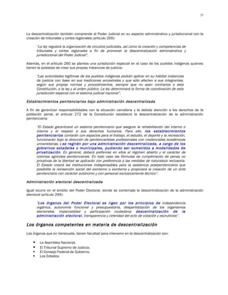 25




La descentralización también comprende al Poder Judicial en su aspecto administrativo y jurisdiccional con la
creación de tribunales y cortes regionales (artículo 269):

        “La ley regulará la organización de circuitos judiciales, así como la creación y competencias de
        tribunales y cortes regionales a fin de promover la descentralización administrativa y
        jurisdiccional del Poder Judicial”.

Además, en el artículo 260 se plantea una jurisdicción especial en el caso de los pueblos indígenas quienes
tienen la potestad de crear sus propias instancias de justicia:

        “Las autoridades legítimas de los pueblos indígenas podrán aplicar en su hábitat instancias
        de justicia con base en sus tradiciones ancestrales y que sólo afecten a sus integrantes,
        según sus propias normas y procedimientos, siempre que no sean contrarios a esta
        Constitución, a la ley y al orden público. La ley determinará la forma de coordinación de esta
        jurisdicción especial con el sistema judicial nacional”.

Establecimientos penitenciarios bajo administración descentralizada

A fin de garantizar responsabilidades con la situación carcelaria y la debida atención a los derechos de la
población penal, el artículo 272 de la Constitución estableció la descentralización de la administración
penitenciaria:

        “El Estado garantizará un sistema penitenciario que asegure la rehabilitación del interno o
        interna y el respeto a sus derechos humanos. Para ello, los establecimientos
        penitenciarios contarán con espacios para el trabajo, el estudio, el deporte y la recreación,
        funcionarán bajo la dirección de penitenciaristas profesionales con credenciales académicas
        universitarias, y se regirán por una administración descentralizada, a cargo de los
        gobiernos estadales o municipales, pudiendo ser sometidos a modalidades de
        privatización. En general, deberá preferirse en ellos el régimen abierto y el carácter de
        colonias agrícolas penitenciarias. En todo caso las fórmulas de cumplimiento de penas no
        privativas de la libertad se aplicarán con preferencia a las medidas de naturaleza reclusoria.
        El Estado creará las instituciones indispensables para la asistencia postpenitenciaria que
        posibilite la reinserción social del exinterno o exinterna y propiciará la creación de un ente
        penitenciario con carácter autónomo y con personal exclusivamente técnico”.

Administración electoral descentralizada

Igual ocurre en el ámbito del Poder Electoral, donde se contempla la descentralización de la administración
electoral (artículo 294):

        “Los órganos del Poder Electoral se rigen por los principios de independencia
        orgánica, autonomía funcional y presupuestaria, despartidización de los organismos
        electorales, imparcialidad y participación ciudadana; descentralización de la
        administración electoral, transparencia y celeridad del acto de votación y escrutinios”.

Los órganos competentes en materia de descentralización
Los órganos que en Venezuela, tienen facultad para intervenir en la descentralización son:

         La Asamblea Nacional.
         El Tribunal Supremo de Justicia.
         El Consejo Federal de Gobierno.
         Los Estados.
 
