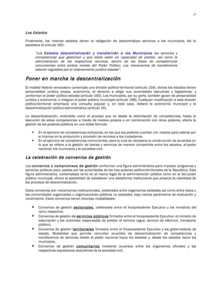 27




Los Estados

Finalmente, los mismos estados tienen la obligación de descentralizar servicios a los municipios. Así lo
establece el artículo 165:

        “Los Estados descentralizarán y transferirán a los Municipios los servicios y
        competencias que gestionen y que éstos estén en capacidad de prestar, así como la
        administración de los respectivos recursos, dentro de las áreas de competencias
        concurrentes entre ambos niveles del Poder Público. Los mecanismos de transferencia
        estarán regulados por el ordenamiento jurídico estadal”.

Poner en marcha la descentralización
El modelo federal venezolano contempla una división político-territorial (artículo 159), donde los estados tienen
personalidad jurídica propia, autonomía, el derecho a elegir sus autoridades ejecutivas y legislativas, y
conforman el poder público estadal (artículo 160). Los municipios, por su parte, también gozan de personalidad
jurídica y autonomía, e integran el poder público municipal (artículo 168). Cualquier modificación a esta división
político-territorial ameritaría una consulta popular y, en todo caso, deberá la autonomía municipal y la
descentralización político-administrativa (artículo 16).

La descentralización, entendida como el proceso que va desde la delimitación de competencias, hasta la
ejecución de estas competencias a través de medios propios o en combinación con otros poderes, afecta la
gestión de los poderes públicos en una doble fórmula:

        En el ejercicio de competencias exclusivas, en las que los poderes cuenten con medios para valerse por
         si mismos en la producción y provisión de recursos a los ciudadanos.
        En el ejercicio de competencias concurrentes, para lo cual es necesaria la construcción de acuerdos en
         lo que se refiere a la gestión de bienes y servicios de manera compartida entre los estados, el poder
         nacional, los municipios y la sociedad civil.

La celebración de convenios de gestión
Los convenios o compromisos de gestión conforman una figura administrativa para impulsar programas y
servicios públicos poco usadas por las autoridades de los tres poderes político-territoriales de la República. Esta
figura administrativa, contemplada tanto en el marco legal de la administración pública como en el del poder
público municipal, ofrece la posibilidad de establecer una plataforma institucional que propicie la viabilidad de
los procesos de descentralización.

Estos convenios son mecanismos institucionales, celebrados entre organismos estatales así como entre éstos y
las comunidades organizadas u organizaciones públicas no estatales, bajo ciertos parámetros de evaluación y
rendimiento. Estos convenios tienen diversas modalidades:

        Convenios de gestión sectoriales, celebrados entre el Vicepresidente Ejecutivo y los ministros del
         ramo respectivo.
        Convenios de gestión de servicios públicos firmados entre el Vicepresidente Ejecutivo, el ministro de
         adscripción y los autoridad responsable de prestar el servicio (agua, servicio de eléctrico, transporte
         público).
        Convenios de gestión territoriales firmados entre el Vicepresidente Ejecutivo y los gobernadores de
         estado. Modalidad que permite concretar acuerdos de descentralización de competencias y
         transferencia de servicios desde el poder nacional hacia los estados y, desde los estados hacia los
         municipios.
        Convenios de gestión comunitarios mediante acuerdos entre los organismos oficiales y las
         respectivas expresiones asociativas de la sociedad civil.
 