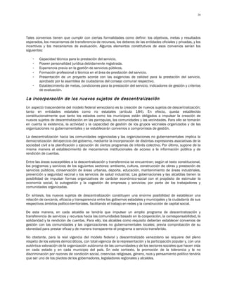 28




Tales convenios tienen que cumplir con ciertas formalidades como definir: los objetivos, metas y resultados
esperados, los mecanismos de transferencia de recursos, los deberes de las entidades oficiales y privadas, y los
incentivos y los mecanismos de evaluación. Algunos elementos constitutivos de esos convenios serían los
siguientes:

    -   Capacidad técnica para la prestación del servicio.
    -   Poseer personalidad jurídica debidamente registrada.
    -   Experiencia previa en la gestión de servicios públicos.
    -   Formación profesional o técnica en el área de prestación del servicio.
    -   Presentación de un proyecto acorde con las exigencias de calidad para la prestación del servicio,
        aprobado por la asamblea de ciudadanos del consejo comunal respectivo.
    -   Establecimiento de metas, condiciones para la prestación del servicio, indicadores de gestión y criterios
        de evaluación.

L a incorporación de los nuevos sujetos de descentralización
Un aspecto trascendente del modelo federal venezolano es la creación de nuevos sujetos de descentralización;
tanto en entidades estatales como no estatales (artículo 184). En efecto, queda establecido
constitucionalmente que tanto los estados como los municipios están obligados a impulsar la creación de
nuevos sujetos de descentralización en las parroquias, las comunidades y las vecindades. Para ello se tomarán
en cuenta la existencia, la actividad y la capacidad de gestión de los grupos vecinales organizados y de las
organizaciones no gubernamentales y se establecerán convenios o compromisos de gestión.

La descentralización hacia las comunidades organizadas y las organizaciones no gubernamentales implica la
democratización del ejercicio del gobierno, mediante la incorporación de distintas expresiones asociativas de la
sociedad civil a la planificación y ejecución de ciertos programas de interés colectivo. Por último, supone de la
misma manera el establecimiento de mecanismos institucionales de acceso a la información pública y de
rendición de cuentas.

Entre las áreas susceptibles a la descentralización y transferencia se encuentran; según el texto constitucional,
los programas y servicios de los siguientes sectores: ambiente, cultura, construcción de obras y prestación de
servicios públicos, conservación de áreas urbanas, deporte, educación, mantenimiento de áreas industriales,
prevención y seguridad vecinal y los servicios de salud industrial. Las gobernaciones y las alcaldías tienen la
posibilidad de impulsar formas organizativas de carácter económico-social con el propósito de estimular la
economía social, la autogestión y la cogestión de empresas y servicios; por parte de los trabajadores y
comunidades organizadas.

En síntesis, los nuevos sujetos de descentralización constituyen una enorme posibilidad de establecer una
relación de cercanía, eficacia y transparencia entre los gobiernos estadales y municipales y la ciudadanía de sus
respectivos ámbitos político-territoriales, facilitando el trabajo en redes y la construcción de capital social.

De esta manera, en cada alcaldía se tendría que impulsar un amplio programa de descentralización y
transferencia de servicios y recursos hacia las comunidades basado en la cooperación, la corresponsabilidad, la
solidaridad y la rendición de cuentas. Para ello, los alcaldes como requisito deberían establecer convenios de
gestión con las comunidades y las organizaciones no gubernamentales locales; previa comprobación de su
idoneidad para prestar eficaz y de manera transparente el programa o servicio transferido.

No obstante, para la real vigencia del modelo federal y descentralizado venezolano se requiere del pleno
respeto de los valores democráticos, con total vigencia de la representación y la participación popular y, con una
auténtica valoración de la organización autónoma de las comunidades y de los sectores sociales que hacen vida
en cada estado y en cada municipio del país. En este contexto, la promoción de la tolerancia y la no
discriminación por razones de condición social, creencias religiosas, género, raza y pensamiento político tendría
que ser uno de los pivotes de los gobernadores, legisladores regionales y alcaldes.
 