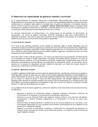 29




El desarrollo de capacidades de gobierno estadal y municipal
En la descentralización se requieren estructuras y capacidades institucionales para trabajar de manera
descentralizada en los asuntos de interés público. En el marco de las potestades federales constitucionalmente
establecidas y en el régimen legal vigente de competencias, los gobiernos estadales y municipales necesitan
generar ciertas condiciones para ejercer una gestión pública descentralizada . Mejorar y fortalecer estas
condiciones en aquellas competencias ya asumidas; y crearlas donde aún no lo han sido completamente, es
una tarea por realizar para que la descentralización continúe su marcha.

En términos institucionales, el fortalecimiento y la modernización de los sistemas de planificación, de
presupuesto y de control de gestión constituyen elementos estratégicos para elevar sustancialmente la
capacidad de gobierno. Así como la adecuada articulación de los proyectos contemplados en la planificación
operativa anual, para su financiamiento presupuestario responsable.

La planificación estadal

En el caso de las entidades federales, el plan estadal de desarrollo juega un papel estratégico; pues les
corresponde engranar las políticas, programas y proyectos del nivel nacional con las aspiraciones y diagnósticos
de los espacios más locales y específicos. El plan estadal de desarrollo -con un horizonte de cuatro años-, debe
ser la referencia técnica gubernamental para los planes, políticas, programas y proyectos de cada uno de las
entidades de la administración pública estadal.

Dicho plan debe contener además proyectos y, sus metas y las asignaciones presupuestarias correspondientes
con el propósito de realizar el debido seguimiento. Los planes municipales deberán ajustarse a la visión de
desarrollo territorial contenida en el plan estadal de desarrollo. El gobernador o gobernadora debe tomar las
previsiones administrativas correspondientes, para garantizar la participación social y la información veraz y
oportuna en el proceso de elaboración del plan estadal de desarrollo, por medio del Consejo Estadal de
Coordinación y Planificación de Políticas Públicas.

La gestión legislativa estadal

La gestión legislativa estadal debe sancionar leyes de descentralización, aprobar los compromisos de gestión y
líneas generales del plan de desarrollo, por medio de los Consejos Legislativos Estadales. El poder legislativo en
cada entidad federal se ejerce por medio del Consejo Legislativo Estadal. Estas instancias estarán conformadas
por un número no mayor de quince ni menor de siete representantes. Los consejos legislativos estadales
legislarán sobre asuntos de naturaleza estadal y sancionarán la ley del presupuesto de su entidad (artículo 162
de la CRBV). Los Consejos Legislativos de los Estados se rigen por su propia Ley Orgánica, publicada en Gaceta
Oficial N° 37.282 del 13 de Septiembre de 2001.

La Ley Orgánica de los Consejos Legislativos, (artículo 15) establece entre otras atribuciones de esas instancias,
las siguientes:

    -   Sancionar el proyecto de constitución estadal y presentar iniciativas, enmiendas o reformas; de
        conformidad con lo dispuesto en la Constitución de la República Bolivariana.
    -   Sancionar la Ley de Hacienda Pública del respectivo estado; conforme a los principios del régimen
        presupuestario y sistema tributario, establecidos en la Constitución y en la ley, en cuanto sean
        aplicables.
    -   Sancionar leyes de descentralización y transferencia de los servicios públicos a los municipios y a las
        comunidades organizadas; así como aquellas que promuevan la participación de los ciudadanos en los
        asuntos de la competencia estadal.
    -   Organizar y promover la participación ciudadana e implementar los mecanismos que garanticen la
        inclusión de las opiniones que emanen de los diferentes sectores, en el ejercicio de las funciones del
        órgano legislativo estadal.
 