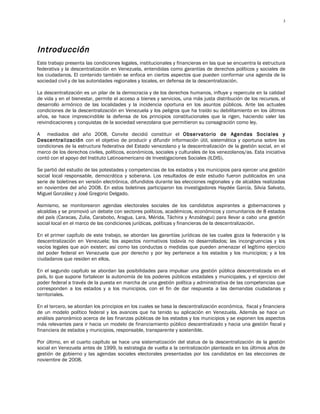 3




Introducción
Este trabajo presenta las condiciones legales, institucionales y financieras en las que se encuentra la estructura
federativa y la descentralización en Venezuela, entendidas como garantías de derechos políticos y sociales de
los ciudadanos. El contenido también se enfoca en ciertos aspectos que pueden conformar una agenda de la
sociedad civil y de las autoridades regionales y locales, en defensa de la descentralización.

La descentralización es un pilar de la democracia y de los derechos humanos, influye y repercute en la calidad
de vida y en el bienestar, permite el acceso a bienes y servicios, una más justa distribución de los recursos, el
desarrollo armónico de las localidades y la incidencia oportuna en los asuntos públicos. Ante las actuales
condiciones de la descentralización en Venezuela y los peligros que ha traído su debilitamiento en los últimos
años, se hace imprescindible la defensa de los principios constitucionales que la rigen, haciendo valer las
reivindicaciones y conquistas de la sociedad venezolana que permitieron su consagración como ley.

A mediados del año 2008, Convite decidió constituir el Observatorio de Agendas Sociales y
Descentralización con el objetivo de producir y difundir información útil, sistemática y oportuna sobre las
condiciones de la estructura federativa del Estado venezolano y la descentralización de la gestión social, en el
marco de los derechos civiles, políticos, económicos, sociales y culturales de los venezolanos/as. Esta iniciativa
contó con el apoyo del Instituto Latinoamericano de Investigaciones Sociales (ILDIS).

Se partió del estudio de las potestades y competencias de los estados y los municipios para ejercer una gestión
social local responsable, democrática y soberana. Los resultados de este estudio fueron publicados en una
serie de boletines en versión electrónica, difundidos durante las elecciones regionales y de alcaldes realizadas
en noviembre del año 2008. En estos boletines participaron los investigadores Haydée García, Silvia Salvato,
Miguel González y José Gregorio Delgado.

Asimismo, se monitorearon agendas electorales sociales de los candidatos aspirantes a gobernaciones y
alcaldías y se promovió un debate con sectores políticos, académicos, económicos y comunitarios de 8 estados
del país (Caracas, Zulia, Carabobo, Aragua, Lara, Mérida, Táchira y Anzoátegui) para llevar a cabo una gestión
social local en el marco de las condiciones jurídicas, políticas y financieras de la descentralización.

En el primer capítulo de este trabajo, se abordan las garantías jurídicas de las cuales goza la federación y la
descentralización en Venezuela; los aspectos normativos todavía no desarrollados; las incongruencias y los
vacíos legales que aún existen; así como las conductas o medidas que pueden amenazar el legítimo ejercicio
del poder federal en Venezuela que por derecho y por ley pertenece a los estados y los municipios; y a los
ciudadanos que residen en ellos.

En el segundo capítulo se abordan las posibilidades para impulsar una gestión pública descentralizada en el
país, lo que supone fortalecer la autonomía de los poderes públicos estadales y municipales, y el ejercicio del
poder federal a través de la puesta en marcha de una gestión política y administrativa de las competencias que
corresponden a los estados y a los municipios, con el fin de dar respuesta a las demandas ciudadanas y
territoriales.

En el tercero, se abordan los principios en los cuales se basa la descentralización económica, fiscal y financiera
de un modelo político federal y los avances que ha tenido su aplicación en Venezuela. Además se hace un
análisis panorámico acerca de las finanzas públicas de los estados y los municipios y se exponen los aspectos
más relevantes para ir hacia un modelo de financiamiento público descentralizado y hacia una gestión fiscal y
financiera de estados y municipios, responsable, transparente y sostenible.

Por último, en el cuarto capítulo se hace una sistematización del status de la descentralización de la gestión
social en Venezuela antes de 1999, la estrategia de vuelta a la centralización planteada en los últimos años de
gestión de gobierno y las agendas sociales electorales presentadas por los candidatos en las elecciones de
noviembre de 2008.
 