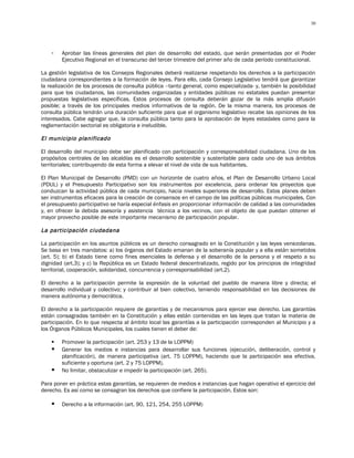 30




    -   Aprobar las líneas generales del plan de desarrollo del estado, que serán presentadas por el Poder
        Ejecutivo Regional en el transcurso del tercer trimestre del primer año de cada período constitucional.

La gestión legislativa de los Consejos Regionales deberá realizarse respetando los derechos a la participación
ciudadana correspondientes a la formación de leyes. Para ello, cada Consejo Legislativo tendrá que garantizar
la realización de los procesos de consulta pública –tanto general, como especializada- y, también la posibilidad
para que los ciudadanos, las comunidades organizadas y entidades públicas no estatales puedan presentar
propuestas legislativas específicas. Estos procesos de consulta deberán gozar de la más amplia difusión
posible; a través de los principales medios informativos de la región. De la misma manera, los procesos de
consulta pública tendrán una duración suficiente para que el organismo legislativo recabe las opiniones de los
interesados. Cabe agregar que, la consulta pública tanto para la aprobación de leyes estadales como para la
reglamentación sectorial es obligatoria e ineludible.

El municipio planificado

El desarrollo del municipio debe ser planificado con participación y corresponsabilidad ciudadana. Uno de los
propósitos centrales de las alcaldías es el desarrollo sostenible y sustentable para cada uno de sus ámbitos
territoriales; contribuyendo de esta forma a elevar el nivel de vida de sus habitantes.

El Plan Municipal de Desarrollo (PMD) con un horizonte de cuatro años, el Plan de Desarrollo Urbano Local
(PDUL) y el Presupuesto Participativo son los instrumentos por excelencia, para ordenar los proyectos que
conduzcan la actividad pública de cada municipio, hacia niveles superiores de desarrollo. Estos planes deben
ser instrumentos eficaces para la creación de consensos en el campo de las políticas públicas municipales. Con
el presupuesto participativo se haría especial énfasis en proporcionar información de calidad a las comunidades
y, en ofrecer la debida asesoría y asistencia técnica a los vecinos, con el objeto de que puedan obtener el
mayor provecho posible de este importante mecanismo de participación popular.

La participación ciudadana

La participación en los asuntos públicos es un derecho consagrado en la Constitución y las leyes venezolanas.
Se basa en tres mandatos: a) los órganos del Estado emanan de la soberanía popular y a ella están sometidos
(art. 5); b) el Estado tiene como fines esenciales la defensa y el desarrollo de la persona y el respeto a su
dignidad (art.3); y c) la República es un Estado federal descentralizado, regido por los principios de integridad
territorial, cooperación, solidaridad, concurrencia y corresponsabilidad (art.2).

El derecho a la participación permite la expresión de la voluntad del pueblo de manera libre y directa; el
desarrollo individual y colectivo; y contribuir al bien colectivo, teniendo responsabilidad en las decisiones de
manera autónoma y democrática.

El derecho a la participación requiere de garantías y de mecanismos para ejercer ese derecho. Las garantías
están consagradas también en la Constitución y ellas están contenidas en las leyes que tratan la materia de
participación. En lo que respecta al ámbito local las garantías a la participación corresponden al Municipio y a
los Órganos Públicos Municipales, los cuales tienen el deber de:

       Promover la participación (art. 253 y 13 de la LOPPM)
       Generar los medios e instancias para desarrollar sus funciones (ejecución, deliberación, control y
        planificación), de manera participativa (art. 75 LOPPM), haciendo que la participación sea efectiva,
        suficiente y oportuna (art. 2 y 75 LOPPM).
       No limitar, obstaculizar e impedir la participación (art. 265).

Para poner en práctica estas garantías, se requieren de medios e instancias que hagan operativo el ejercicio del
derecho. Es así como se consagran los derechos que confiere la participación. Estos son:

       Derecho a la información (art. 90, 121, 254, 255 LOPPM)
 