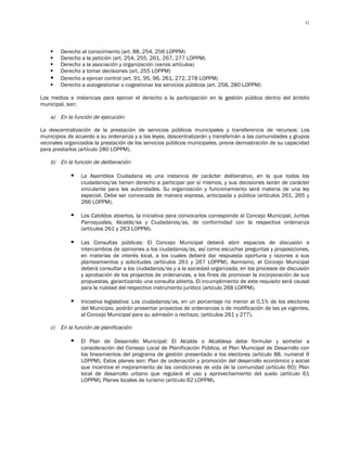 31




        Derecho al conocimiento (art. 88, 254, 256 LOPPM)
        Derecho a la petición (art. 254, 255, 261, 267, 277 LOPPM)
        Derecho a la asociación y organización (varios artículos)
        Derecho a tomar decisiones (art. 255 LOPPM)
        Derecho a ejercer control (art. 91, 95, 96, 261, 272, 278 LOPPM)
        Derecho a autogestionar o cogestionar los servicios públicos (art. 258, 280 LOPPM)

Los medios e instancias para ejercer el derecho a la participación en la gestión pública dentro del ámbito
municipal, son:

    a) En la función de ejecución:

La descentralización de la prestación de servicios públicos municipales y transferencia de recursos: Los
municipios de acuerdo a su ordenanza y a las leyes, descentralizarán y transferirán a las comunidades y grupos
vecinales organizados la prestación de los servicios públicos municipales, previa demostración de su capacidad
para prestarlos (artículo 280 LOPPM).

    b) En la función de deliberación:

                La Asamblea Ciudadana es una instancia de carácter deliberativo, en la que todos los
                 ciudadanos/as tienen derecho a participar por sí mismos, y sus decisiones serán de carácter
                 vinculante para las autoridades. Su organización y funcionamiento será materia de una ley
                 especial. Debe ser convocada de manera expresa, anticipada y pública (artículos 261, 265 y
                 266 LOPPM).

                Los Cabildos abiertos, la iniciativa para convocarlos corresponde al Concejo Municipal, Juntas
                 Parroquiales, Alcalde/sa y Ciudadanos/as, de conformidad con la respectiva ordenanza
                 (artículos 261 y 263 LOPPM).

                Las Consultas públicas: El Concejo Municipal deberá abrir espacios de discusión e
                 intercambios de opiniones a los ciudadanos/as, así como escuchar preguntas y proposiciones,
                 en materias de interés local, a los cuales deberá dar respuesta oportuna y razones a sus
                 planteamientos y solicitudes (artículos 261 y 267 LOPPM). Asimismo, el Concejo Municipal
                 deberá consultar a los ciudadanos/as y a la sociedad organizada, en los procesos de discusión
                 y aprobación de los proyectos de ordenanzas, a los fines de promover la incorporación de sus
                 propuestas, garantizando una consulta abierta. El incumplimiento de este requisito será causal
                 para la nulidad del respectivo instrumento jurídico (artículo 268 LOPPM).

                Iniciativa legislativa: Los ciudadanos/as, en un porcentaje no menor al 0,1% de los electores
                 del Municipio, podrán presentar proyectos de ordenanzas o de modificación de las ya vigentes,
                 al Concejo Municipal para su admisión o rechazo. (artículos 261 y 277).

    c)   En la función de planificación:

                El Plan de Desarrollo Municipal: El Alcalde o Alcaldesa debe formular y someter a
                 consideración del Consejo Local de Planificación Pública, el Plan Municipal de Desarrollo con
                 los lineamientos del programa de gestión presentado a los electores (artículo 88, numeral 9
                 LOPPM). Estos planes son: Plan de ordenación y promoción del desarrollo económico y social
                 que incentive el mejoramiento de las condiciones de vida de la comunidad (artículo 60); Plan
                 local de desarrollo urbano que regulará el uso y aprovechamiento del suelo (artículo 61
                 LOPPM); Planes locales de turismo (artículo 62 LOPPM).
 