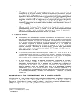 32




                        El Presupuesto participativo: El presupuesto participativo es el proceso mediante el cual los
                         ciudadanos/as del Municipio proponen, deliberan y deciden en la formulación, ejecución,
                         control y evaluación del presupuesto de inversión anual municipal, para materializarlo en
                         proyectos que permitan el desarrollo del Municipio, atendiendo a las necesidades y propuestas
                         de las comunidades y sus organizaciones en el CLPP (artículo 261 y 271 LOPPM). Los Concejos
                         Municipales aprueban el Plan de Inversión Municipal, contenido en el proyecto de Ordenanza
                         del Presupuesto presentado por el Consejo Local de Planificación Pública, conforme al
                         mecanismo presentado en la Ley de los Consejos Locales de Planificación Pública (artículo 95,
                         numeral 17 LOPPM) .

                        El Consejo Local de Planificación Pública: La función de planificación del municipio se ejerce en
                         corresponsabilidad con los CLPP (art. 75 LOPPM). El CLPP es el órgano encargado de integrar
                         al gobierno municipal y a las comunidades organizadas en el proceso de planificación e
                         instrumentación del desarrollo del Municipio (artículo 110 LOPPM).

        d) En la función de control:

                        El control social de la gestión pública municipal: El control social es un mecanismo a través del
                         cual todo ciudadano/a, individual o colectivamente, participa en la vigilancia y control de la
                         gestión pública municipal, en la ejecución de programas, planes y proyectos, en la prestación
                         de los servicios públicos municipales, así como en la conducta de los funcionarios públicos,
                         para prevenir, racionalizar y promover correctivos (artículos 261 y 272 LOPPM). Los
                         ciudadanos/as podrán organizarse con el objeto de coadyuvar en el ejercicio del control,
                         vigilancia, supervisión y evaluación de la gestión pública municipal. Estas organizaciones
                         deben estar inscritas en un registro sistematizado del Municipio, y tendrán deberes y
                         obligaciones (artículo 273 LOPPM).

                        La rendición de cuentas: los ciudadanos/as podrán solicitar que, a través de alguno de los
                         medios de participación previstos en el Municipio, el alcalde o alcaldesa, los concejales o
                         concejalas y el cuerpo colegiado de las juntas parroquiales rindan cuenta de una gestión
                         determinada, antes de la finalización de su mandato (artículo 274 LOPPM).

                        La acción judicial: El alcalde o la alcaldesa, los concejales o concejalas, el contralor o
                         contralora, el síndico o síndica y demás funcionarios y trabajadores municipales serán
                         responsables patrimonialmente ante el Municipio por los daños que le causaren por
                         incumplimiento de sus deberes o por negligencia o impericia en el desempeño de sus
                         funciones. Cualquier vecino del Municipio podrá exigir a las autoridades municipales
                         competentes el ejercicio de las acciones respectivas. Cuando la autoridad competente no las
                         ejerza, el o los vecinos interesados podrán accionar legalmente, sin perjuicio de la intervención
                         del Fiscal del Ministerio Público a fin de que inicie la averiguación a que hubiere lugar (artículo
                         133 LOPPM).

Activar los entes intergubernamentales para la descentralización
La Constitución de 1999, dispone la existencia de órganos territoriales para la participación popular en la
planificación y el desarrollo de las políticas públicas. Dichas instancias son los Consejos Estadales de
Planificación y Coordinación de Políticas Públicas (CEPLACOP)25 y los Consejos Locales de Planificación Pública 26
(CLPP). Estos órganos son una oportunidad para fortalecer la descentralización.



25
     CRBV, artículo 166. G.O. 37.509 del 20-08-2002
26
     CRBV, artículo 182
 