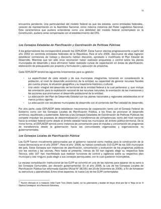 34




encuentra pendiente. Una particularidad del modelo federal es que los estados -como entidades federales-,
carecen de representación en la Asamblea Nacional, como máxima instancia del Poder Legislativo Nacional.
Esta característica que pudiera entenderse como una debilidad del modelo federal contemplado en la
Constitución, pudiera verse compensada con el establecimiento del CFG.



Los Consejos Estadales de Planificación y Coordinación de Políticas Públicas

A los gobernadores les corresponderá presidir los CEPLACOP. Éstos fueron electos progresivamente a partir del
año 2002 en veintitrés entidades federales de la República. Para el año 2006, diecinueve de ellas lograron
establecer comisiones de trabajo y dieciocho habían discutido, aprobado o modificado el Plan Estadal de
Desarrollo. Mientras que tan sólo once reconocían haber realizado propuestas o control sobre los planes
municipales de desarrollo y doce afirmaron haber realizado cursos de capacitación en áreas de planificación,
elaboración de presupuesto por proyecto y formulación y ejecución de proyectos.

Cada CEPLACOP tendrá los siguientes lineamientos para su gestión:

      -     La especificidad de cada estado y de sus municipios integrantes, tomando en consideración la
            población, el nivel de desarrollo económico de la entidad, su capacidad de generar recursos fiscales
            por cuenta propia, la situación geográfica y su trayectoria histórica y cultural.
      -     Una visión integral del desarrollo de territorial de la entidad federal a la cual pertenece; y, que incluya
            las orientación para la explotación racional de los recursos naturales, la orientación de las inversiones y
            las acciones que promuevan el desarrollo poblacional de la entidad.
      -     La adecuación del Plan de Desarrollo Estadal con los planes nacionales y regionales establecidos en el
            marco jurídico vigente.
      -     La adecuación con los planes municipales de desarrollo con el contenido del Plan estadal de desarrollo.

Por otra parte, cada CEPLACOP debe establecer mecanismos de cooperación; tanto con el Consejo Federal de
Gobierno como con los Consejos Locales de Planificación Pública, a los fines de promover el desarrollo
armónico, equilibrado y sustentable. Además a los Consejos Estadales de Coordinación de Políticas Públicas les
compete impulsar los procesos de descentralización y transferencia de competencias; tanto del nivel nacional
hacia la entidad federal como desde el ámbito estadal hacia los municipios de ámbito político-territorial. De la
mima forma, el CEPLACOP servirá como instancia de concertación para el impulso y concertación de programas
de transferencia desde la gobernación hacia las comunidades organizadas y organizaciones no
gubernamentales.

Los Consejos Locales de Planificación Pública

Los CLPP fueron inicialmente patrocinados por el gobierno nacional como medios para la construcción de la
nueva democracia en el año 200427. Para el año 2006, se habían constituido 313 CLPP de los 335 municipios
del país. Estos Consejos son instancias de planificación, concertación y evaluación de los programas públicos
con los vecinos y las vecinas. Pero hasta el presente, menos de 50 han logrado elegir su respectiva Sala
Técnica, sólo 167 han manifestado que realizan funciones de control y vigilancia sobre su respectivo plan
municipal y casi ninguno pudo elegir a sus consejos parroquiales; con lo cual quedaron incompletos.

La escasa consolidación institucional de los CLPP se convirtió en una de las razones para separar de su seno a
los Consejos Comunales, por decisión gubernamental. En el año 2006, la Ley de los Consejos Locales de
Planificación Pública fue reformada (Gaceta Oficial Nº 38.591 del 25-de Diciembre de 2006), a fin de fortalecer
su estructura y operatividad. Entre otros aspectos, la nueva Ley de los CLPP contemplaba:


27
  Reunión efectuada en la instalación militar Fuerte Tiuna (Distrito Capital), con los gobernadores y alcaldes del bloque oficial para fijar el “Mapa de los 10
Objetivos Estratégicos” de la Revolución Bolivariana.
 